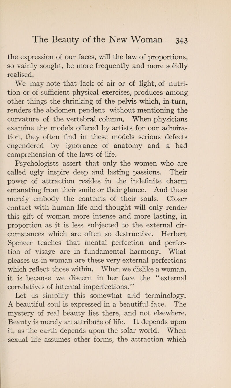 \ the expression of our faces, will the law of proportions, so vainly sought, be more frequently and more solidly realised. We may note that lack of air or of light, of nutri¬ tion or of sufficient physical exercises, produces among other things the shrinking of the pelvis which, in turn, renders the abdomen pendent without mentioning the curvature of the vertebral column. When physicians examine the models offered by artists for our admira¬ tion, they often find in these models serious defects engendered by ignorance of anatomy and a bad comprehension of the laws of life. Psychologists assert that only the women who are called ugly inspire deep and lasting passions. Their power of attraction resides in the indefinite charm emanating from their smile or their glance. And these merely embody the contents of their souls. Closer contact with human life and thought will only render this gift of woman more intense and more lasting, in proportion as it is less subjected to the external cir¬ cumstances which are often so destructive. Herbert Spencer teaches that mental perfection and perfec¬ tion of visage are in fundamental harmony. What pleases us in woman are these very external perfections which reflect those within. When we dislike a woman, it is because we discern in her face the “external correlatives of internal imperfections.” Let us simplify this somewhat arid terminology. A beautiful soul is expressed in a beautiful face. The mystery of real beauty lies there, and not elsewhere. Beauty is merely an attribute of life. It depends upon it, as the earth depends upon the solar world. When sexual life assumes other forms, the attraction which