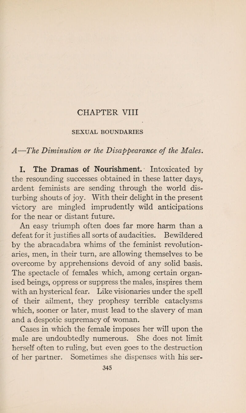 CHAPTER VIII SEXUAL BOUNDARIES A—The Diminution or the Disappearance of the Males. I. The Dramas of Nourishment. Intoxicated by the resounding successes obtained in these latter days, ardent feminists are sending through the world dis¬ turbing shouts of joy. With their delight in the present victory are mingled imprudently wild anticipations for the near or distant future. An easy triumph often does far more harm than a defeat for it justifies all sorts of audacities. Bewildered by the abracadabra whims of the feminist revolution¬ aries, men, in their turn, are allowing themselves to be overcome by apprehensions devoid of any solid basis. The spectacle of females which, among certain organ¬ ised beings, oppress or suppress the males, inspires them with an hysterical fear. Like visionaries under the spell of their ailment, they prophesy terrible cataclysms which, sooner or later, must lead to the slavery of man and a despotic supremacy of woman. Cases in which the female imposes her will upon the male are undoubtedly numerous. She does not limit herself often to ruling, but even goes to the destruction of her partner. Sometimes she dispenses with his ser-