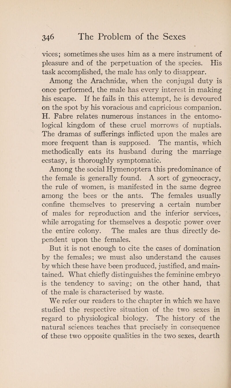 vices ; sometimes she uses him as a mere instrument of pleasure and of the perpetuation of the species. His task accomplished, the male has only to disappear. Among the Arachnidæ, when the conjugal duty is once performed, the male has every interest in making his escape. If he fails in this attempt, he is devoured on the spot by his voracious and capricious companion. H. Fabre relates numerous instances in the entomo¬ logical kingdom of these cruel morrows of nuptials. The dramas of sufferings inflicted upon the males are more frequent than is supposed. The mantis, which methodically eats its husband during the marriage ecstasy, is thoroughly symptomatic. Among the social Hymenoptera this predominance of the female is generally found. A sort of gyneocracy, the rule of women, is manifested in the same degree among the bees or the ants. The females usually confine themselves to preserving a certain number of males for reproduction and the inferior services, while arrogating for themselves a despotic power over the entire colony. The males are thus directly de¬ pendent upon the females. But it is not enough to cite the cases of domination by the females; we must also understand the causes by which these have been produced, justified, and main¬ tained. What chiefly distinguishes the feminine embryo is the tendency to saving; on the other hand, that of the male is characterised by waste. We refer our readers to the chapter in which we have studied the respective situation of the two sexes in regard to physiological biology. The history of the natural sciences teaches that precisely in consequence of these two opposite qualities in the two sexes, dearth