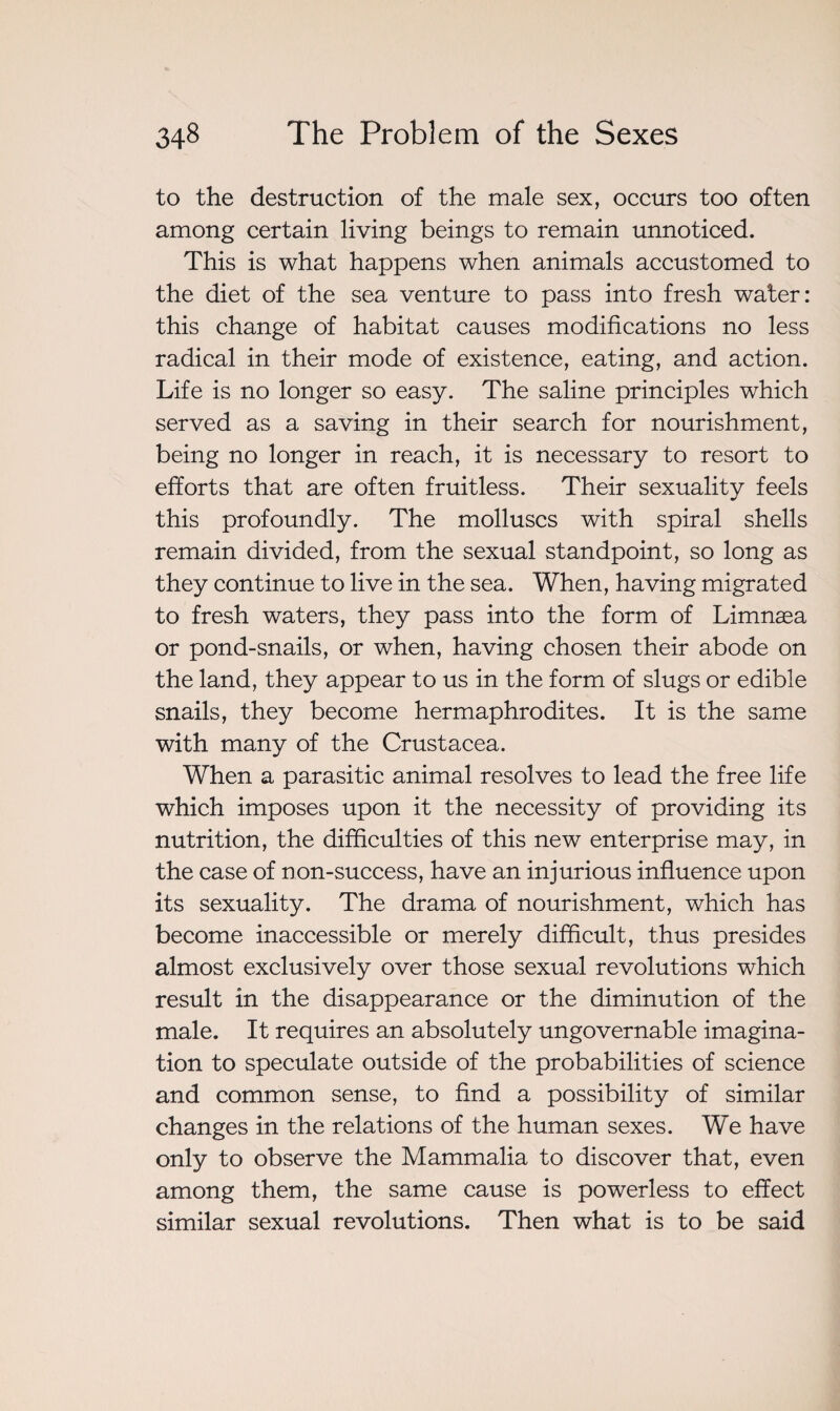 to the destruction of the male sex, occurs too often among certain living beings to remain unnoticed. This is what happens when animals accustomed to the diet of the sea venture to pass into fresh water: this change of habitat causes modifications no less radical in their mode of existence, eating, and action. Life is no longer so easy. The saline principles which served as a saving in their search for nourishment, being no longer in reach, it is necessary to resort to efforts that are often fruitless. Their sexuality feels this profoundly. The molluscs with spiral shells remain divided, from the sexual standpoint, so long as they continue to live in the sea. When, having migrated to fresh waters, they pass into the form of Limnæa or pond-snails, or when, having chosen their abode on the land, they appear to us in the form of slugs or edible snails, they become hermaphrodites. It is the same with many of the Crustacea. When a parasitic animal resolves to lead the free life which imposes upon it the necessity of providing its nutrition, the difficulties of this new enterprise may, in the case of non-success, have an injurious influence upon its sexuality. The drama of nourishment, which has become inaccessible or merely difficult, thus presides almost exclusively over those sexual revolutions which result in the disappearance or the diminution of the male. It requires an absolutely ungovernable imagina¬ tion to speculate outside of the probabilities of science and common sense, to find a possibility of similar changes in the relations of the human sexes. We have only to observe the Mammalia to discover that, even among them, the same cause is powerless to effect similar sexual revolutions. Then what is to be said
