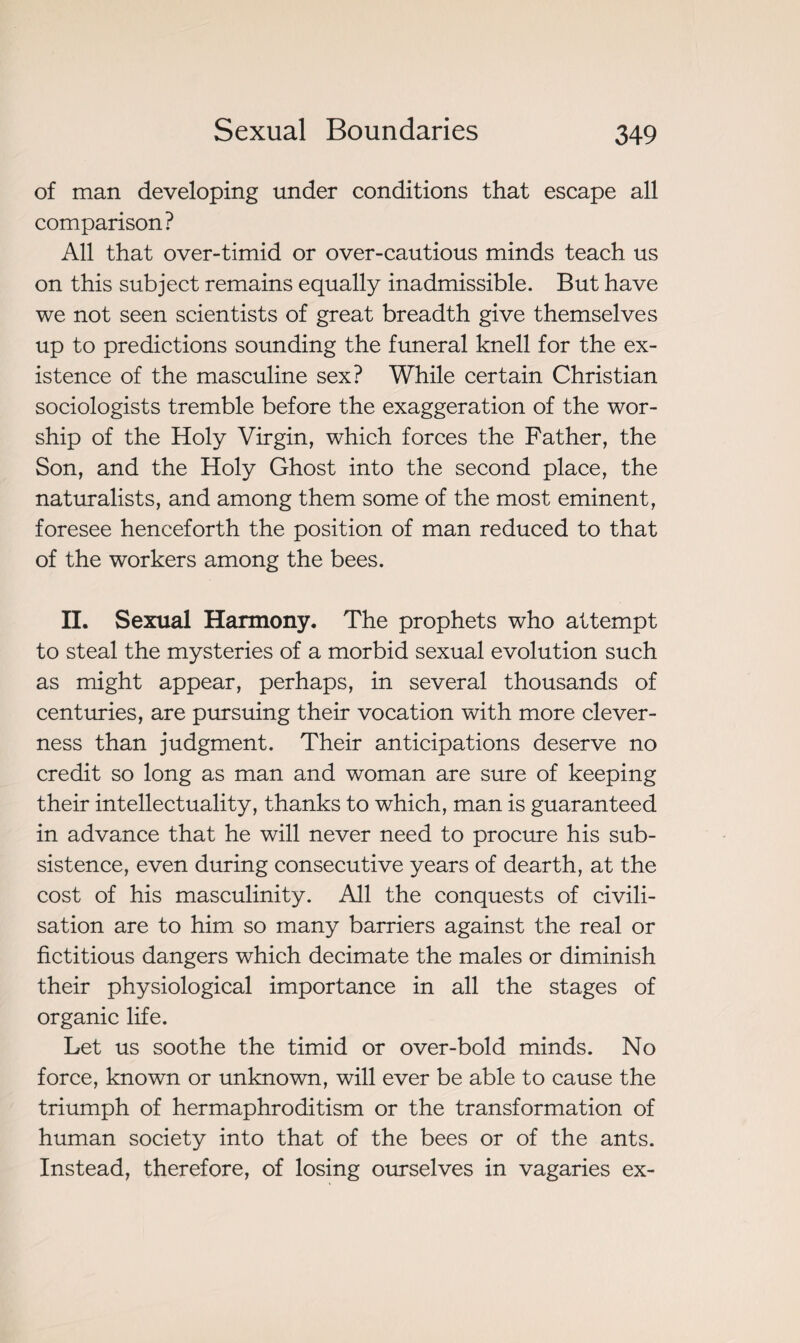 of man developing under conditions that escape all comparison? All that over-timid or over-cautious minds teach us on this subject remains equally inadmissible. But have we not seen scientists of great breadth give themselves up to predictions sounding the funeral knell for the ex¬ istence of the masculine sex? While certain Christian sociologists tremble before the exaggeration of the wor¬ ship of the Holy Virgin, which forces the Father, the Son, and the Holy Ghost into the second place, the naturalists, and among them some of the most eminent, foresee henceforth the position of man reduced to that of the workers among the bees. II. Sexual Harmony. The prophets who attempt to steal the mysteries of a morbid sexual evolution such as might appear, perhaps, in several thousands of centuries, are pursuing their vocation with more clever¬ ness than judgment. Their anticipations deserve no credit so long as man and woman are sure of keeping their intellectuality, thanks to which, man is guaranteed in advance that he will never need to procure his sub¬ sistence, even during consecutive years of dearth, at the cost of his masculinity. All the conquests of civili¬ sation are to him so many barriers against the real or fictitious dangers which decimate the males or diminish their physiological importance in all the stages of organic life. Let us soothe the timid or over-bold minds. No force, known or unknown, will ever be able to cause the triumph of hermaphroditism or the transformation of human society into that of the bees or of the ants. Instead, therefore, of losing ourselves in vagaries ex-