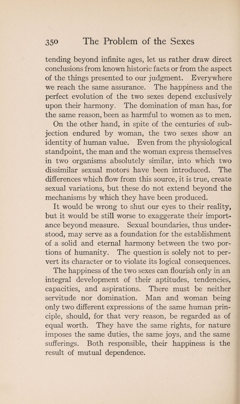 tending beyond infinite ages, let us rather draw direct conclusions from known historic facts or from the aspect of the things presented to our judgment. Everywhere we reach the same assurance. The happiness and the perfect evolution of the two sexes depend exclusively upon their harmony. The domination of man has, for the same reason, been as harmful to women as to men. On the other hand, in spite of the centuries of sub¬ jection endured by woman, the two sexes show an identity of human value. Even from the physiological standpoint, the man and the woman express themselves in two organisms absolutely similar, into which two dissimilar sexual motors have been introduced. The differences which flow from this source, it is true, create sexual variations, but these do not extend beyond the mechanisms by which they have been produced. It would be wrong to shut our eyes to their reality, but it would be still worse to exaggerate their import¬ ance beyond measure. Sexual boundaries, thus under¬ stood, may serve as a foundation for the establishment of a solid and eternal harmony between the two por¬ tions of humanity. The question is solely not to per¬ vert its character or to violate its logical consequences. The happiness of the two sexes can flourish only in an integral development of their aptitudes, tendencies, capacities, and aspirations. There must be neither servitude nor domination. Man and woman being only two different expressions of the same human prin¬ ciple, should, for that very reason, be regarded as of equal worth. They have the same rights, for nature imposes the same duties, the same joys, and the same sufferings. Both responsible, their happiness is the result of mutual dependence.
