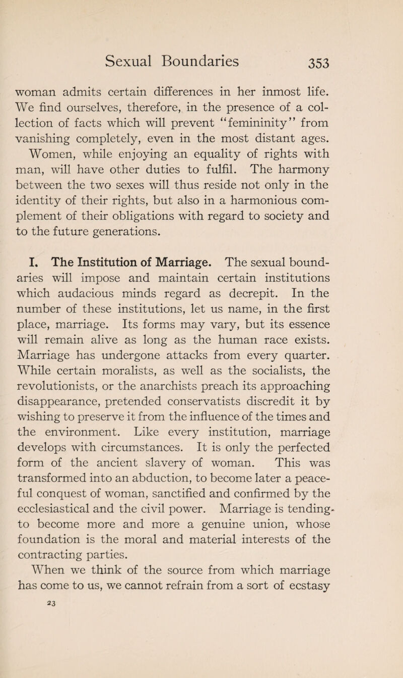 woman admits certain differences in her inmost life. We find ourselves, therefore, in the presence of a col¬ lection of facts which will prevent “femininity” from vanishing completely, even in the most distant ages. Women, while enjoying an equality of rights with man, will have other duties to fulfil. The harmony between the two sexes will thus reside not only in the identity of their rights, but also in a harmonious com¬ plement of their obligations with regard to society and to the future generations. I. The Institution of Marriage. The sexual bound¬ aries will impose and maintain certain institutions which audacious minds regard as decrepit. In the number of these institutions, let us name, in the first place, marriage. Its forms may vary, but its essence will remain alive as long as the human race exists. Marriage has undergone attacks from every quarter. While certain moralists, as well as the socialists, the revolutionists, or the anarchists preach its approaching disappearance, pretended conservatists discredit it by wishing to preserve it from the influence of the times and the environment. Like every institution, marriage develops with circumstances. It is only the perfected form of the ancient slavery of woman. This was transformed into an abduction, to become later a peace¬ ful conquest of woman, sanctified and confirmed by the ecclesiastical and the civil powrer. Marriage is tending- to become more and more a genuine union, whose foundation is the moral and material interests of the contracting parties. When we think of the source from which marriage has come to us, we cannot refrain from a sort of ecstasy 23