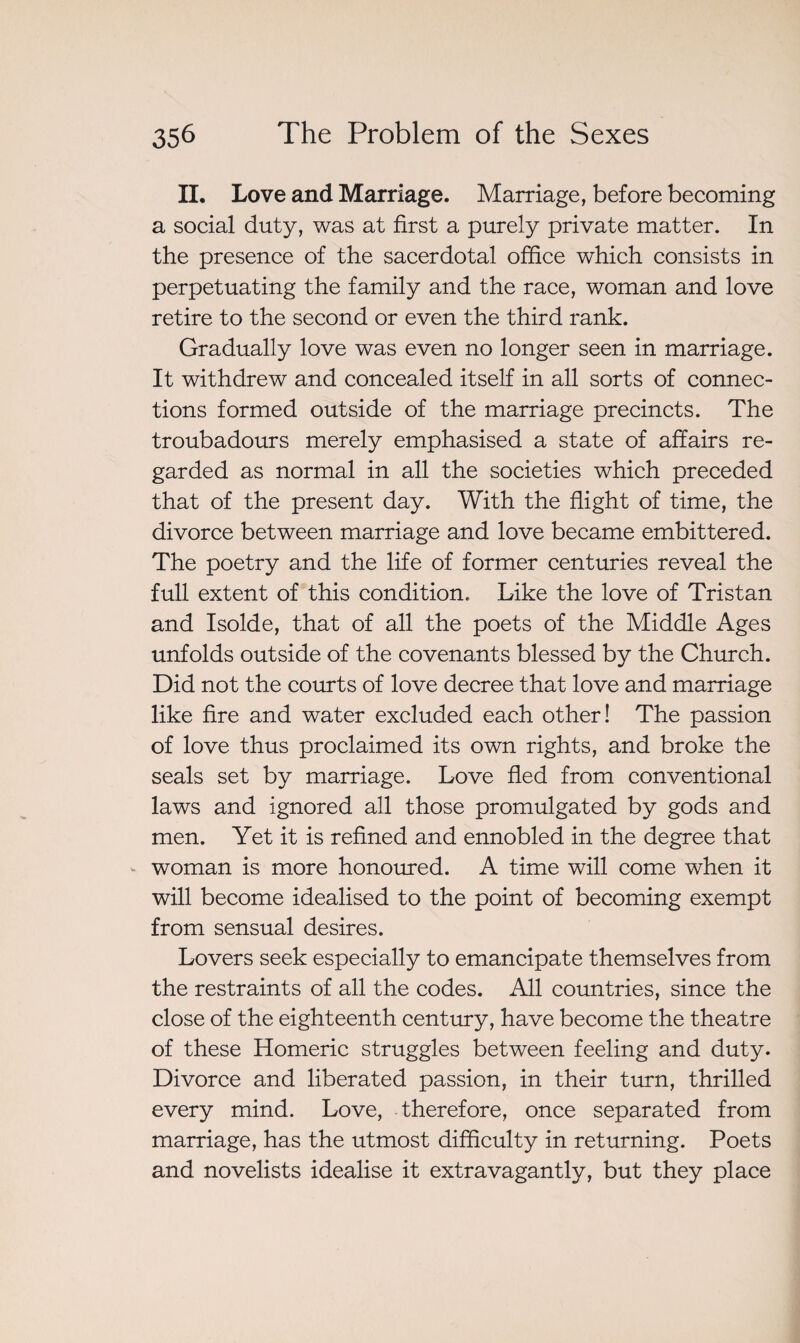 II. Love and Marriage. Marriage, before becoming a social duty, was at first a purely private matter. In the presence of the sacerdotal office which consists in perpetuating the family and the race, woman and love retire to the second or even the third rank. Gradually love was even no longer seen in marriage. It withdrew and concealed itself in all sorts of connec¬ tions formed outside of the marriage precincts. The troubadours merely emphasised a state of affairs re¬ garded as normal in all the societies which preceded that of the present day. With the flight of time, the divorce between marriage and love became embittered. The poetry and the life of former centuries reveal the full extent of this condition. Like the love of Tristan and Isolde, that of all the poets of the Middle Ages unfolds outside of the covenants blessed by the Church. Did not the courts of love decree that love and marriage like fire and water excluded each other! The passion of love thus proclaimed its own rights, and broke the seals set by marriage. Love fled from conventional laws and ignored all those promulgated by gods and men. Yet it is refined and ennobled in the degree that woman is more honoured. A time will come when it will become idealised to the point of becoming exempt from sensual desires. Lovers seek especially to emancipate themselves from the restraints of all the codes. All countries, since the close of the eighteenth century, have become the theatre of these Homeric struggles between feeling and duty. Divorce and liberated passion, in their turn, thrilled every mind. Love, therefore, once separated from marriage, has the utmost difficulty in returning. Poets and novelists idealise it extravagantly, but they place