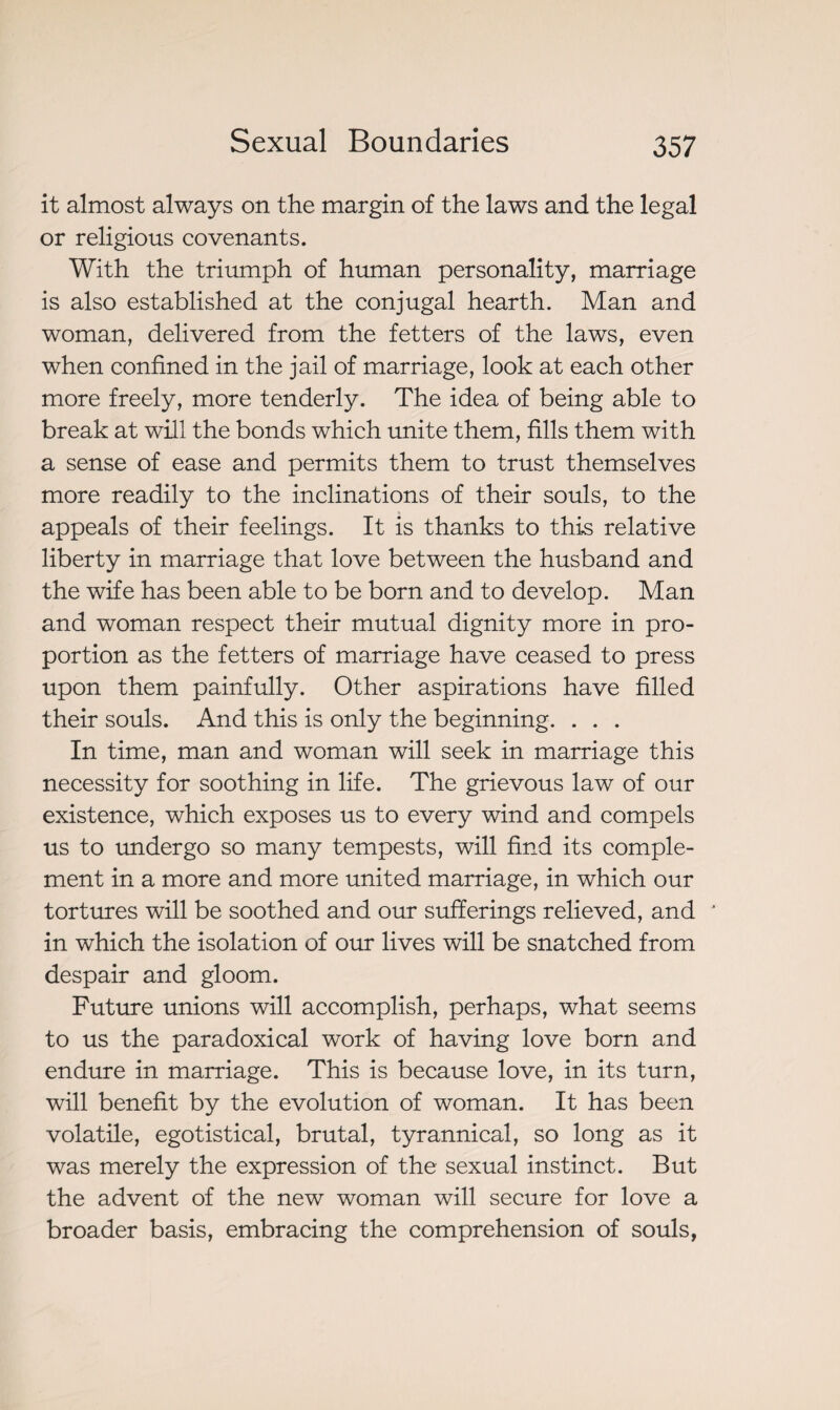 it almost always on the margin of the laws and the legal or religious covenants. With the triumph of human personality, marriage is also established at the conjugal hearth. Man and woman, delivered from the fetters of the laws, even when confined in the jail of marriage, look at each other more freely, more tenderly. The idea of being able to break at will the bonds which unite them, fills them with a sense of ease and permits them to trust themselves more readily to the inclinations of their souls, to the appeals of their feelings. It is thanks to this relative liberty in marriage that love between the husband and the wife has been able to be born and to develop. Man and woman respect their mutual dignity more in pro¬ portion as the fetters of marriage have ceased to press upon them painfully. Other aspirations have filled their souls. And this is only the beginning. . . . In time, man and woman will seek in marriage this necessity for soothing in life. The grievous law of our existence, which exposes us to every wind and compels us to undergo so many tempests, will find its comple¬ ment in a more and more united marriage, in which our tortures will be soothed and our sufferings relieved, and * in which the isolation of our lives will be snatched from despair and gloom. Future unions will accomplish, perhaps, what seems to us the paradoxical work of having love born and endure in marriage. This is because love, in its turn, will benefit by the evolution of woman. It has been volatile, egotistical, brutal, tyrannical, so long as it was merely the expression of the sexual instinct. But the advent of the new woman will secure for love a broader basis, embracing the comprehension of souls,