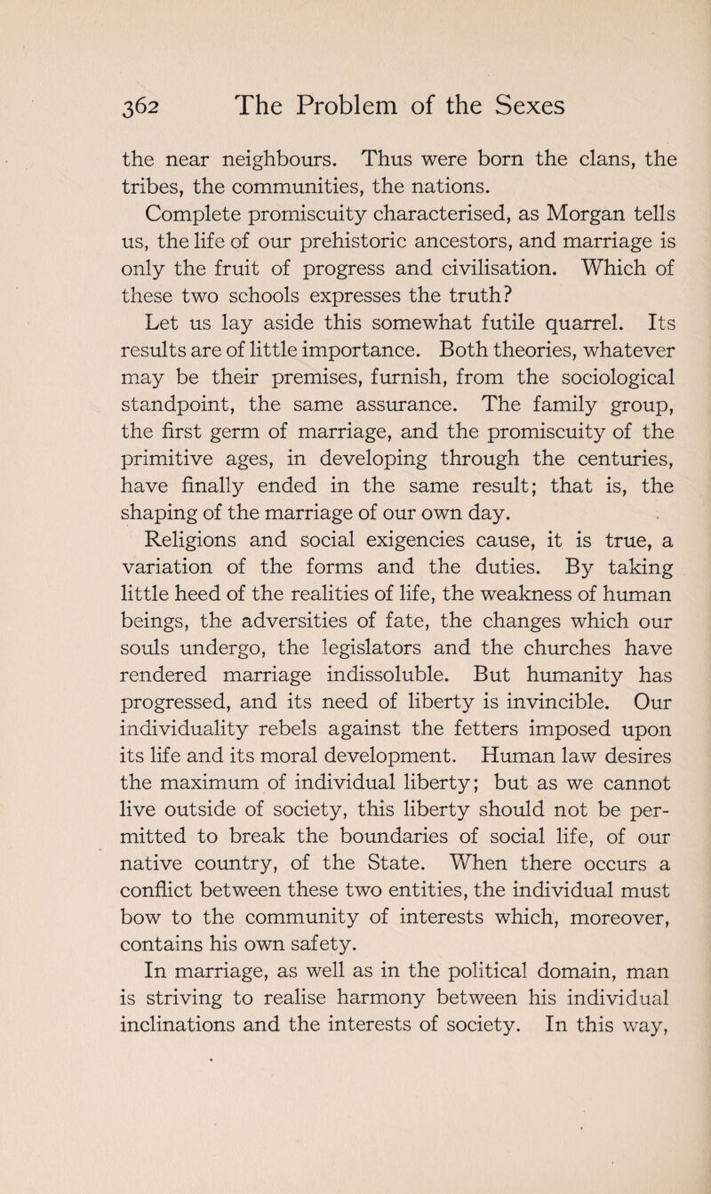 the near neighbours. Thus were born the clans, the tribes, the communities, the nations. Complete promiscuity characterised, as Morgan tells us, the life of our prehistoric ancestors, and marriage is only the fruit of progress and civilisation. Which of these two schools expresses the truth? Let us lay aside this somewhat futile quarrel. Its results are of little importance. Both theories, whatever may be their premises, furnish, from the sociological standpoint, the same assurance. The family group, the first germ of marriage, and the promiscuity of the primitive ages, in developing through the centuries, have finally ended in the same result; that is, the shaping of the marriage of our own day. Religions and social exigencies cause, it is true, a variation of the forms and the duties. By taking little heed of the realities of life, the weakness of human beings, the adversities of fate, the changes which our souls undergo, the legislators and the churches have rendered marriage indissoluble. But humanity has progressed, and its need of liberty is invincible. Our individuality rebels against the fetters imposed upon its life and its moral development. Human law desires the maximum of individual liberty; but as we cannot live outside of society, this liberty should not be per¬ mitted to break the boundaries of social life, of our native country, of the State. When there occurs a conflict between these two entities, the individual must bow to the community of interests which, moreover, contains his own safety. In marriage, as well as in the political domain, man is striving to realise harmony between his individual inclinations and the interests of society. In this way,