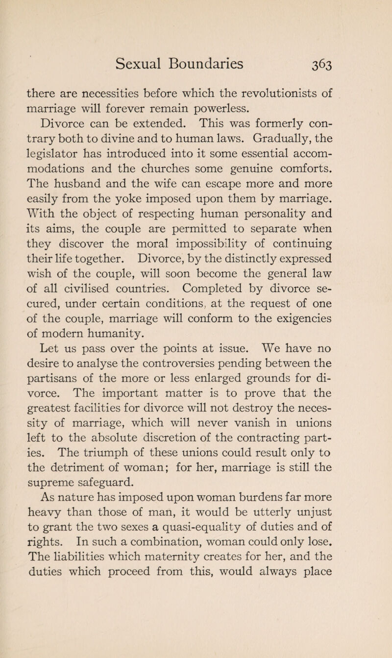 there are necessities before which the revolutionists of marriage will forever remain powerless. Divorce can be extended. This was formerly con¬ trary both to divine and to human laws. Gradually, the legislator has introduced into it some essential accom¬ modations and the churches some genuine comforts. The husband and the wife can escape more and more easily from the yoke imposed upon them by marriage. With the object of respecting human personality and its aims, the couple are permitted to separate when they discover the moral impossibility of continuing their life together. Divorce, by the distinctly expressed wish of the couple, will soon become the general law of all civilised countries. Completed by divorce se¬ cured, under certain conditions, at the request of one of the couple, marriage will conform to the exigencies of modern humanity. Let us pass over the points at issue. We have no desire to analyse the controversies pending between the partisans of the more or less enlarged grounds for di¬ vorce. The important matter is to prove that the greatest facilities for divorce will not destroy the neces¬ sity of marriage, which will never vanish in unions left to the absolute discretion of the contracting part¬ ies. The triumph of these unions could result only to the detriment of woman; for her, marriage is still the supreme safeguard. As nature has imposed upon woman burdens far more heavy than those of man, it would be utterly unjust to grant the two sexes a quasi-equality of duties and of rights. In such a combination, woman could only lose. The liabilities which maternity creates for her, and the duties which proceed from this, would always place