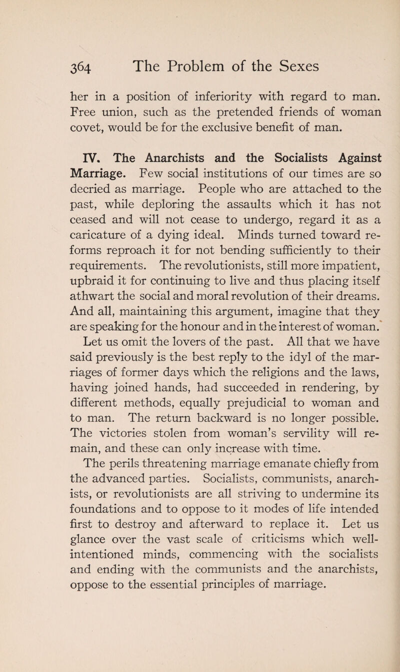 her in a position of inferiority with regard to man. Free union, such as the pretended friends of woman covet, would be for the exclusive benefit of man. IV. The Anarchists and the Socialists Against Marriage. Few social institutions of our times are so decried as marriage. People who are attached to the past, while deploring the assaults which it has not ceased and will not cease to undergo, regard it as a caricature of a dying ideal. Minds turned toward re¬ forms reproach it for not bending sufficiently to their requirements. The revolutionists, still more impatient, upbraid it for continuing to live and thus placing itself athwart the social and moral revolution of their dreams. And all, maintaining this argument, imagine that they are speaking for the honour and in the interest of woman. Let us omit the lovers of the past. All that we have said previously is the best reply to the idyl of the mar¬ riages of former days which the religions and the laws, having joined hands, had succeeded in rendering, by different methods, equally prejudicial to woman and to man. The return backward is no longer possible. The victories stolen from woman’s servility will re¬ main, and these can only increase with time. The perils threatening marriage emanate chiefly from the advanced parties. Socialists, communists, anarch¬ ists, or revolutionists are all striving to undermine its foundations and to oppose to it modes of life intended first to destroy and afterward to replace it. Let us glance over the vast scale of criticisms which well- intentioned minds, commencing with the socialists and ending with the communists and the anarchists, oppose to the essential principles of marriage.