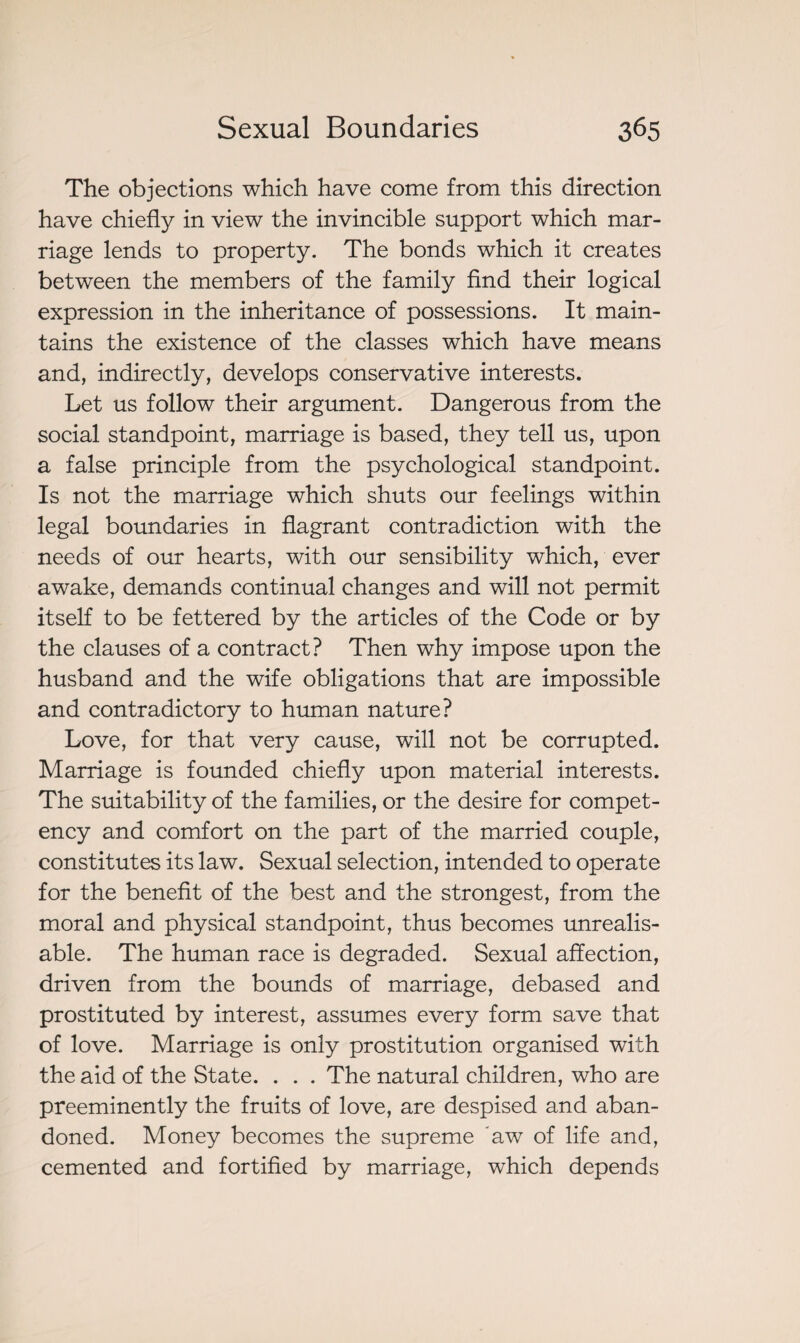 The objections which have come from this direction have chiefly in view the invincible support which mar¬ riage lends to property. The bonds which it creates between the members of the family find their logical expression in the inheritance of possessions. It main¬ tains the existence of the classes which have means and, indirectly, develops conservative interests. Let us follow their argument. Dangerous from the social standpoint, marriage is based, they tell us, upon a false principle from the psychological standpoint. Is not the marriage which shuts our feelings within legal boundaries in flagrant contradiction with the needs of our hearts, with our sensibility which, ever awake, demands continual changes and will not permit itself to be fettered by the articles of the Code or by the clauses of a contract? Then why impose upon the husband and the wife obligations that are impossible and contradictory to human nature? Love, for that very cause, will not be corrupted. Marriage is founded chiefly upon material interests. The suitability of the families, or the desire for compet¬ ency and comfort on the part of the married couple, constitutes its law. Sexual selection, intended to operate for the benefit of the best and the strongest, from the moral and physical standpoint, thus becomes unrealis- able. The human race is degraded. Sexual affection, driven from the bounds of marriage, debased and prostituted by interest, assumes every form save that of love. Marriage is only prostitution organised with the aid of the State. . . . The natural children, who are preeminently the fruits of love, are despised and aban¬ doned. Money becomes the supreme aw of life and, cemented and fortified by marriage, which depends