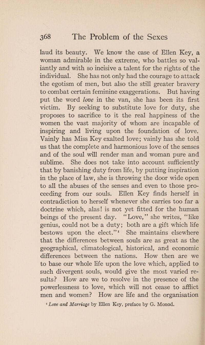 laud its beauty. We know the case of Ellen Key, a woman admirable in the extreme, who battles so val¬ iantly and with so incisive a talent for the rights of the individual. She has not only had the courage to attack the egotism of men, but also the still greater bravery to combat certain feminine exaggerations. But having put the word love in the van, she has been its first victim. By seeking to substitute love for duty, she proposes to sacrifice to it the real happiness of the women the vast majority of whom are incapable of inspiring and living upon the foundation of love. Vainly has Miss Key exalted love; vainly has she told us that the complete and harmonious love of the senses and of the soul will render man and woman pure and sublime. She does not take into account sufficiently that by banishing duty from life, by putting inspiration in the place of law, she is throwing the door wide open to all the abuses of the senses and even to those pro¬ ceeding from our souls. Ellen Key finds herself in contradiction to herself whenever she carries too far a doctrine which, alas! is not yet fitted for the human beings of the present day. “Love,” she writes, “like genius, could not be a duty; both are a gift which life bestows upon the elect.”1 She maintains elsewhere that the differences between souls are as great as the geographical, climatological, historical, and economic differences between the nations. How then are we to base our whole life upon the love which, applied to such divergent souls, would give the most varied re¬ sults? How are we to resolve in the presence of the powerlessness to love, which will not cease to afflict men and women? How are life and the organisation 1 Love and Marriage by Ellen Key, preface by G. Monod.