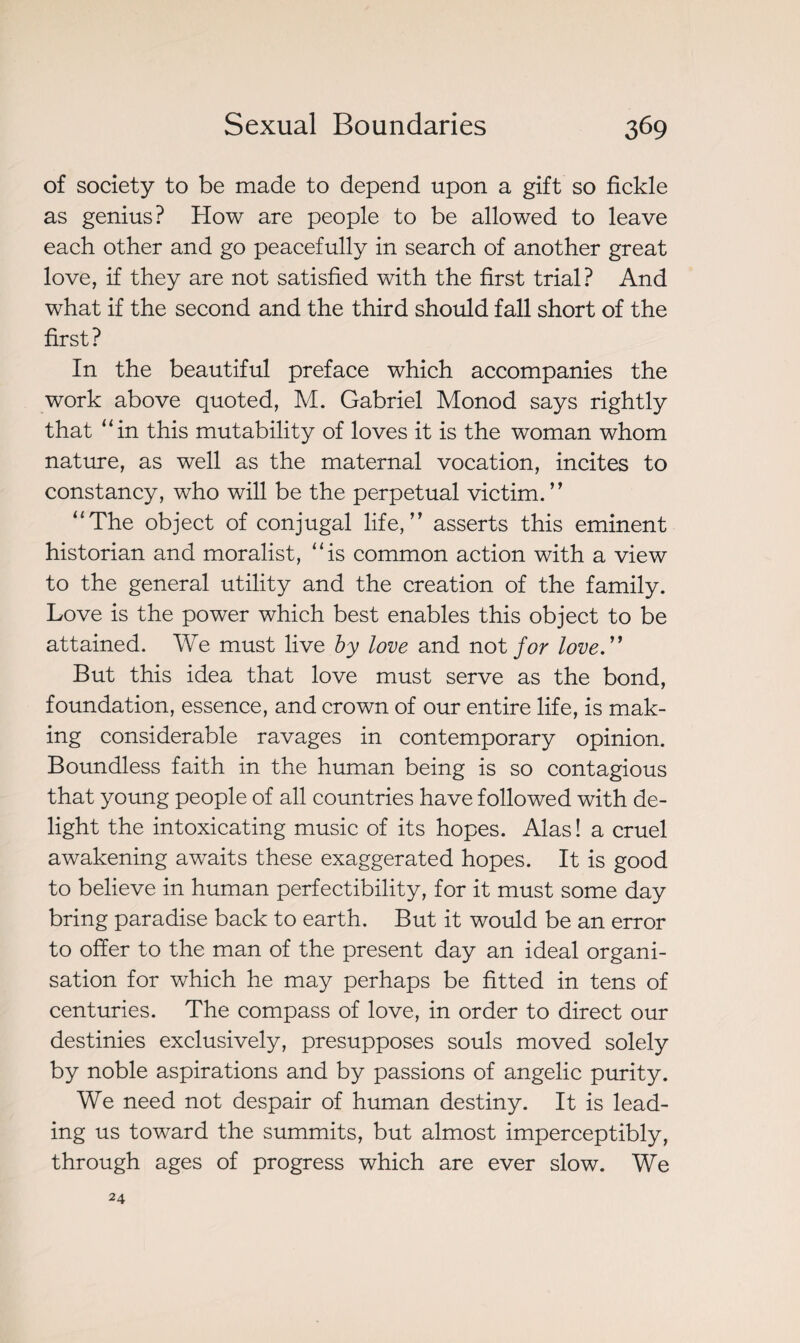 of society to be made to depend upon a gift so fickle as genius? How are people to be allowed to leave each other and go peacefully in search of another great love, if they are not satisfied with the first trial? And what if the second and the third should fall short of the first? In the beautiful preface which accompanies the work above quoted, M. Gabriel Monod says rightly that “in this mutability of loves it is the woman whom nature, as well as the maternal vocation, incites to constancy, who will be the perpetual victim. ” “The object of conjugal life,” asserts this eminent historian and moralist, “is common action with a view to the general utility and the creation of the family. Love is the power which best enables this object to be attained. We must live by love and not for love.” But this idea that love must serve as the bond, foundation, essence, and crown of our entire life, is mak¬ ing considerable ravages in contemporary opinion. Boundless faith in the human being is so contagious that young people of all countries have followed with de¬ light the intoxicating music of its hopes. Alas! a cruel awakening awaits these exaggerated hopes. It is good to believe in human perfectibility, for it must some day bring paradise back to earth. But it would be an error to offer to the man of the present day an ideal organi¬ sation for which he may perhaps be fitted in tens of centuries. The compass of love, in order to direct our destinies exclusively, presupposes souls moved solely by noble aspirations and by passions of angelic purity. We need not despair of human destiny. It is lead¬ ing us toward the summits, but almost imperceptibly, through ages of progress which are ever slow. We 24