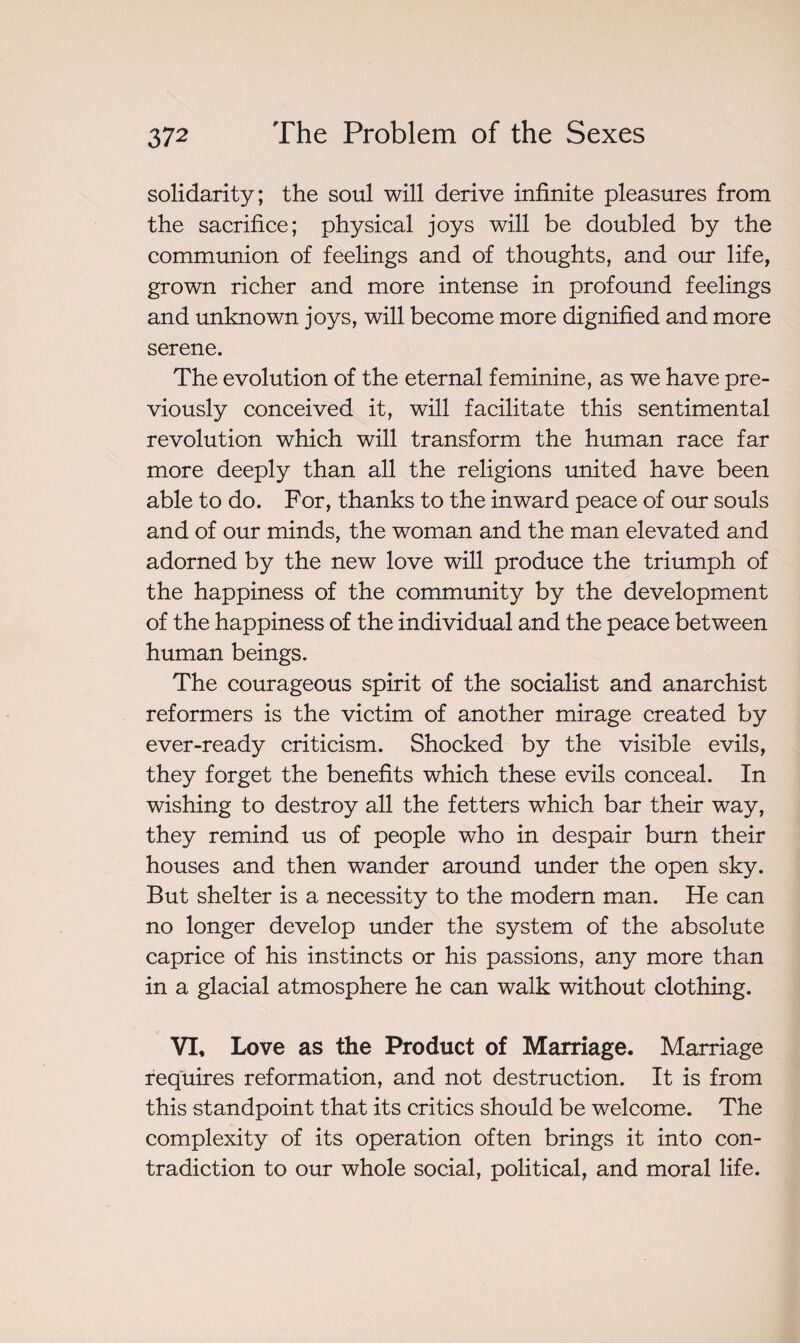 solidarity; the soul will derive infinite pleasures from the sacrifice; physical joys will be doubled by the communion of feelings and of thoughts, and our life, grown richer and more intense in profound feelings and unknown joys, will become more dignified and more serene. The evolution of the eternal feminine, as we have pre¬ viously conceived it, will facilitate this sentimental revolution which will transform the human race far more deeply than all the religions united have been able to do. For, thanks to the inward peace of our souls and of our minds, the woman and the man elevated and adorned by the new love will produce the triumph of the happiness of the community by the development of the happiness of the individual and the peace between human beings. The courageous spirit of the socialist and anarchist reformers is the victim of another mirage created by ever-ready criticism. Shocked by the visible evils, they forget the benefits which these evils conceal. In wishing to destroy all the fetters which bar their way, they remind us of people who in despair burn their houses and then wander around under the open sky. But shelter is a necessity to the modern man. He can no longer develop under the system of the absolute caprice of his instincts or his passions, any more than in a glacial atmosphere he can walk without clothing. VI, Love as the Product of Marriage. Marriage requires reformation, and not destruction. It is from this standpoint that its critics should be welcome. The complexity of its operation often brings it into con¬ tradiction to our whole social, political, and moral life.