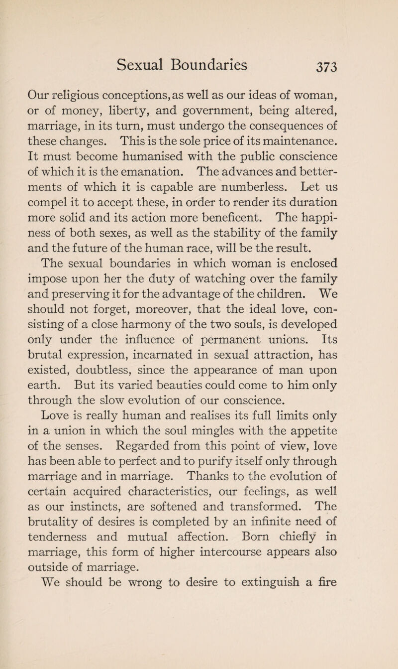 Our religious conceptions, as well as our ideas of woman, or of money, liberty, and government, being altered, marriage, in its turn, must undergo the consequences of these changes. This is the sole price of its maintenance. It must become humanised with the public conscience of which it is the emanation. The advances and better¬ ments of which it is capable are numberless. Let us compel it to accept these, in order to render its duration more solid and its action more beneficent. The happi¬ ness of both sexes, as well as the stability of the family and the future of the human race, will be the result. The sexual boundaries in which woman is enclosed impose upon her the duty of watching over the family and preserving it for the advantage of the children. We should not forget, moreover, that the ideal love, con¬ sisting of a close harmony of the two souls, is developed only under the influence of permanent unions. Its brutal expression, incarnated in sexual attraction, has existed, doubtless, since the appearance of man upon earth. But its varied beauties could come to him only through the slow evolution of our conscience. Love is really human and realises its full limits only in a union in which the soul mingles with the appetite of the senses. Regarded from this point of view, love has been able to perfect and to purify itself only through marriage and in marriage. Thanks to the evolution of certain acquired characteristics, our feelings, as well as our instincts, are softened and transformed. The brutality of desires is completed by an infinite need of tenderness and mutual affection. Born chiefly in marriage, this form of higher intercourse appears also outside of marriage. We should be wrong to desire to extinguish a fire
