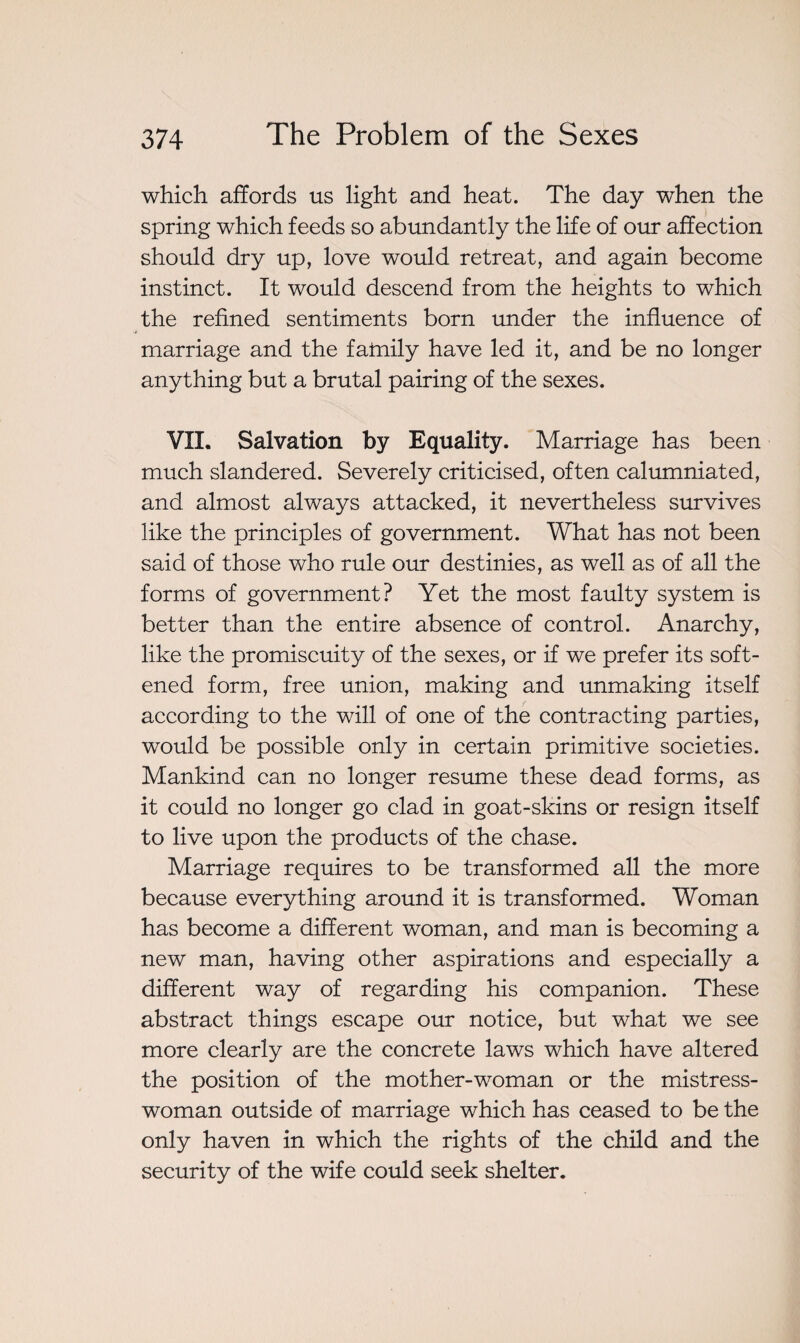 which affords us light and heat. The day when the spring which feeds so abundantly the life of our affection should dry up, love would retreat, and again become instinct. It would descend from the heights to which the refined sentiments born under the influence of marriage and the family have led it, and be no longer anything but a brutal pairing of the sexes. VII. Salvation by Equality. Marriage has been much slandered. Severely criticised, often calumniated, and almost always attacked, it nevertheless survives like the principles of government. What has not been said of those who rule our destinies, as well as of all the forms of government? Yet the most faulty system is better than the entire absence of control. Anarchy, like the promiscuity of the sexes, or if we prefer its soft¬ ened form, free union, making and unmaking itself according to the will of one of the contracting parties, would be possible only in certain primitive societies. Mankind can no longer resume these dead forms, as it could no longer go clad in goat-skins or resign itself to live upon the products of the chase. Marriage requires to be transformed all the more because everything around it is transformed. Woman has become a different woman, and man is becoming a new man, having other aspirations and especially a different way of regarding his companion. These abstract things escape our notice, but what we see more clearly are the concrete laws which have altered the position of the mother-woman or the mistress- woman outside of marriage which has ceased to be the only haven in which the rights of the child and the security of the wife could seek shelter.