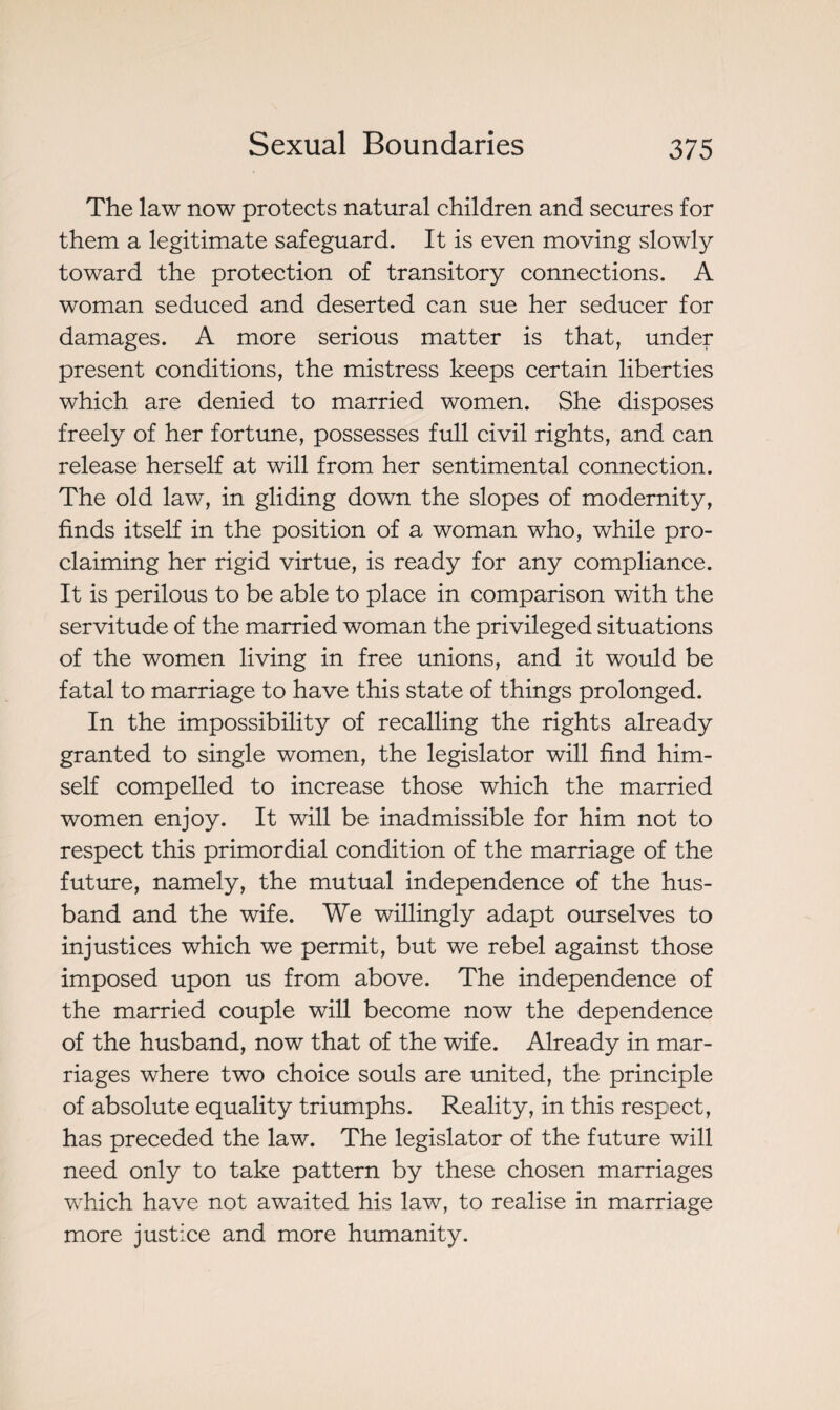 The law now protects natural children and secures for them a legitimate safeguard. It is even moving slowly toward the protection of transitory connections. A woman seduced and deserted can sue her seducer for damages. A more serious matter is that, under present conditions, the mistress keeps certain liberties which are denied to married women. She disposes freely of her fortune, possesses full civil rights, and can release herself at will from her sentimental connection. The old law, in gliding down the slopes of modernity, finds itself in the position of a woman who, while pro¬ claiming her rigid virtue, is ready for any compliance. It is perilous to be able to place in comparison with the servitude of the married woman the privileged situations of the women living in free unions, and it would be fatal to marriage to have this state of things prolonged. In the impossibility of recalling the rights already granted to single women, the legislator will find him¬ self compelled to increase those which the married women enjoy. It will be inadmissible for him not to respect this primordial condition of the marriage of the future, namely, the mutual independence of the hus¬ band and the wife. We willingly adapt ourselves to injustices which we permit, but we rebel against those imposed upon us from above. The independence of the married couple will become now the dependence of the husband, now that of the wife. Already in mar¬ riages where two choice souls are united, the principle of absolute equality triumphs. Reality, in this respect, has preceded the law. The legislator of the future will need only to take pattern by these chosen marriages which have not awaited his law, to realise in marriage more justice and more humanity.