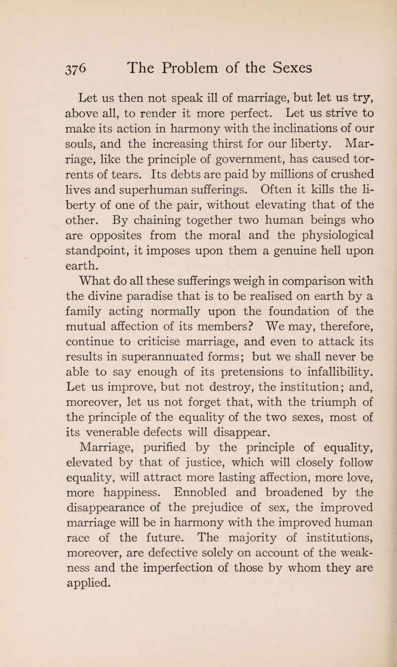 Let us then not speak ill of marriage, but let us try, above all, to render it more perfect. Let us strive to make its action in harmony with the inclinations of our souls, and the increasing thirst for our liberty. Mar¬ riage, like the principle of government, has caused tor¬ rents of tears. Its debts are paid by millions of crushed lives and superhuman sufferings. Often it kills the li¬ berty of one of the pair, without elevating that of the other. By chaining together two human beings who are opposites from the moral and the physiological standpoint, it imposes upon them a genuine hell upon earth. What do all these sufferings weigh in comparison with the divine paradise that is to be realised on earth by a family acting normally upon the foundation of the mutual affection of its members? We may, therefore, continue to criticise marriage, and even to attack its results in superannuated forms; but we shall never be able to say enough of its pretensions to infallibility. Let us improve, but not destroy, the institution; and, moreover, let us not forget that, with the triumph of the principle of the equality of the two sexes, most of its venerable defects will disappear. Marriage, purified by the principle of equality, elevated by that of justice, which will closely follow equality, will attract more lasting affection, more love, more happiness. Ennobled and broadened by the disappearance of the prejudice of sex, the improved marriage will be in harmony with the improved human race of the future. The majority of institutions, moreover, are defective solely on account of the weak¬ ness and the imperfection of those by whom they are applied.