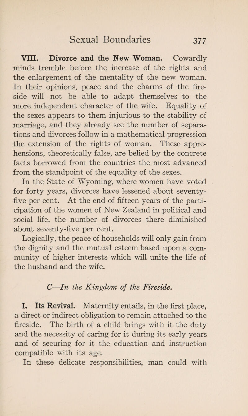VIII. Divorce and the New Woman. Cowardly minds tremble before the increase of the rights and the enlargement of the mentality of the new woman. In their opinions, peace and the charms of the fire¬ side will not be able to adapt themselves to the more independent character of the wife. Equality of the sexes appears to them injurious to the stability of marriage, and they already see the number of separa¬ tions and divorces follow in a mathematical progression the extension of the rights of woman. These appre¬ hensions, theoretically false, are belied by the concrete facts borrowed from the countries the most advanced from the standpoint of the equality of the sexes. In the State of Wyoming, where women have voted for forty years, divorces have lessened about seventy- five per cent. At the end of fifteen years of the parti¬ cipation of the women of New Zealand in political and social life, the number of divorces there diminished about seventy-five per cent. Logically, the peace of households will only gain from the dignity and the mutual esteem based upon a com¬ munity of higher interests which will unite the life of the husband and the wife. C—In the Kingdom of the Fireside. I. Its Revival. Maternity entails, in the first place, a direct or indirect obligation to remain attached to the fireside. The birth of a child brings with it the duty and the necessity of caring for it during its early years and of securing for it the education and instruction compatible with its age. In these delicate responsibilities, man could with