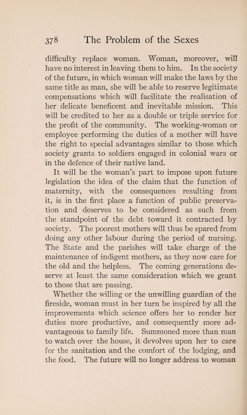 difficulty replace woman. Woman, moreover, will have no interest in leaving them to him. In the society of the future, in which woman will make the laws by the same title as man, she will be able to reserve legitimate compensations which will facilitate the realisation of her delicate beneficent and inevitable mission. This will be credited to her as a double or triple service for the profit of the community. The working-woman or employee performing the duties of a mother will have the right to special advantages similar to those which society grants to soldiers engaged in colonial wars or in the defence of their native land. It will be the woman’s part to impose upon future legislation the idea of the claim that the function of maternity, with the consequences resulting from it, is in the first place a function of public preserva¬ tion and deserves to be considered as such from the standpoint of the debt toward it contracted by society. The poorest mothers will thus be spared from doing any other labour during the period of nursing. The State and the parishes will take charge of the maintenance of indigent mothers, as they now care for the old and the helpless. The coming generations de¬ serve at least the same consideration which we grant to those that are passing. Whether the willing or the unwilling guardian of the fireside, woman must in her turn be inspired by all the improvements which science offers her to render her duties more productive, and consequently more ad¬ vantageous to family life. Summoned more than man to watch over the house, it devolves upon her to care for the sanitation and the comfort of the lodging, and the food. The future will no longer address to woman
