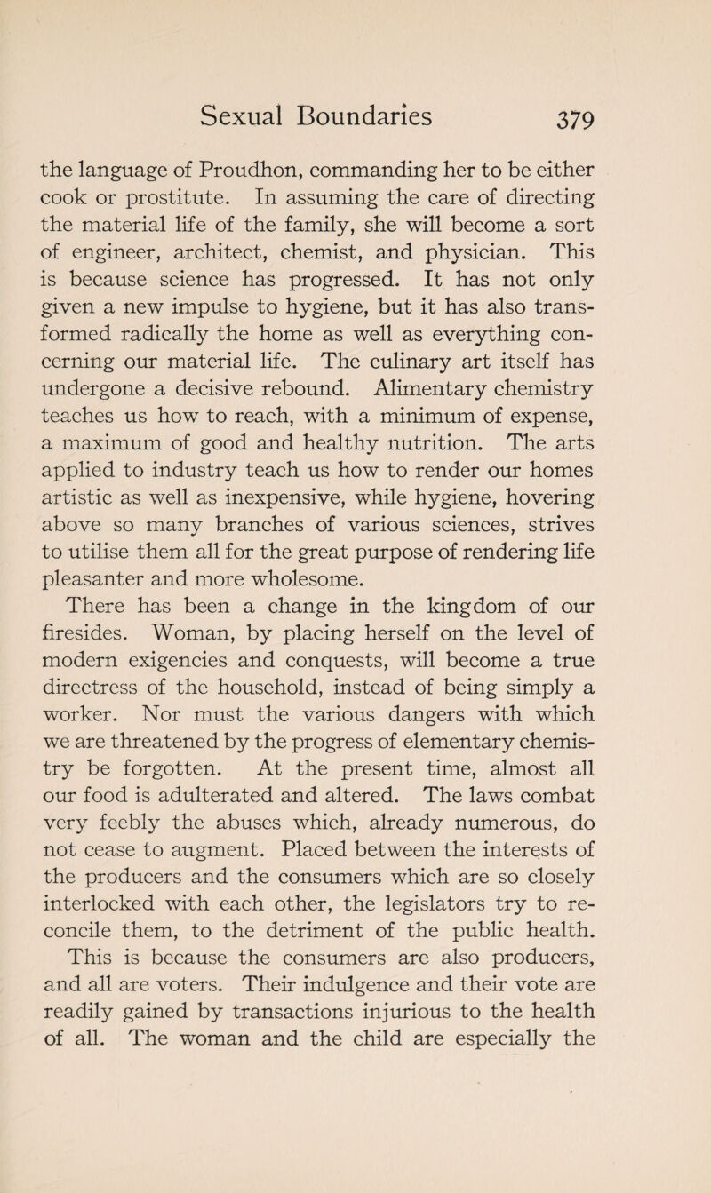 the language of Proudhon, commanding her to be either cook or prostitute. In assuming the care of directing the material life of the family, she will become a sort of engineer, architect, chemist, and physician. This is because science has progressed. It has not only given a new impulse to hygiene, but it has also trans¬ formed radically the home as well as everything con¬ cerning our material life. The culinary art itself has undergone a decisive rebound. Alimentary chemistry teaches us how to reach, with a minimum of expense, a maximum of good and healthy nutrition. The arts applied to industry teach us how to render our homes artistic as well as inexpensive, while hygiene, hovering above so many branches of various sciences, strives to utilise them all for the great purpose of rendering life pleasanter and more wholesome. There has been a change in the kingdom of our firesides. Woman, by placing herself on the level of modern exigencies and conquests, will become a true directress of the household, instead of being simply a worker. Nor must the various dangers with which we are threatened by the progress of elementary chemis¬ try be forgotten. At the present time, almost all our food is adulterated and altered. The laws combat very feebly the abuses which, already numerous, do not cease to augment. Placed between the interests of the producers and the consumers which are so closely interlocked with each other, the legislators try to re¬ concile them, to the detriment of the public health. This is because the consumers are also producers, and all are voters. Their indulgence and their vote are readily gained by transactions injurious to the health of all. The woman and the child are especially the