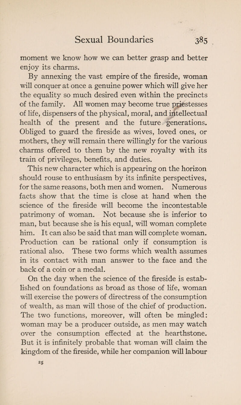 moment we know how we can better grasp and better enjoy its charms. By annexing the vast empire of the fireside, woman will conquer at once a genuine power which will give her the equality so much desired even within the precincts of the family. All women may become true priestesses of life, dispensers of the physical, moral, and intellectual health of the present and the future generations. Obliged to guard the fireside as wives, loved ones, or mothers, they will remain there willingly for the various charms offered to them by the new royalty with its train of privileges, benefits, and duties. This new character which is appearing on the horizon should rouse to enthusiasm by its infinite perspectives, for the same reasons, both men and women. Numerous facts show that the time is close at hand when the science of the fireside will become the incontestable patrimony of woman. Not because she is inferior to man, but because she is his equal, will woman complete him. It can also be said that man will complete woman. Production can be rational only if consumption is rational also. These two forms which wealth assumes in its contact with man answer to the face and the back of a coin or a medal. On the day when the science of the fireside is estab¬ lished on foundations as broad as those of life, woman will exercise the powers of directress of the consumption of wealth, as man will those of the chief of production. The two functions, moreover, will often be mingled: woman may be a producer outside, as men may watch over the consumption effected at the hearthstone. But it is infinitely probable that woman will claim the kingdom of the fireside, while her companion will labour