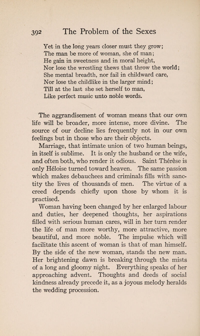 Yet in the long years closer must they grow; The man be more of woman, she of man ; He gain in sweetness and in moral height, Nor lose the wrestling thews that throw the world; She mental breadth, nor fail in childward care, Nor lose the childlike in the larger mind; Till at the last she set herself to man, Like perfect music unto noble words. The aggrandisement of woman means that our own life will be broader, more intense, more divine. The source of our decline lies frequently not in our own feelings but in those who are their objects. Marriage, that intimate union of two human beings, in itself is sublime. It is only the husband or the wife, and often both, who render it odious. Saint Thérèse is only Héloise turned toward heaven. The same passion which makes debauchees and criminals fills with sanc¬ tity the lives of thousands of men. The virtue of a creed depends chiefly upon those by whom it is practised. Woman having been changed by her enlarged labour and duties, her deepened thoughts, her aspirations filled with serious human cares, will in her turn render the life of man more worthy, more attractive, more beautiful, and more noble. The impulse which will facilitate this ascent of woman is that of man himself. By the side of the new woman, stands the new man. Her brightening dawn is breaking through the mists of a long and gloomy night. Everything speaks of her approaching advent. Thoughts and deeds of social kindness already precede it, as a joyous melody heralds the wedding procession.