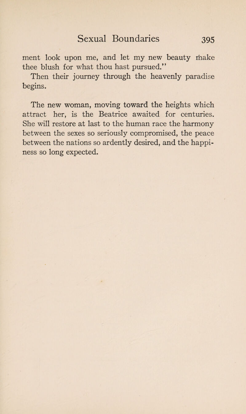 ment look upon me, and let my new beauty make thee blush for what thou hast pursued/’ Then their journey through the heavenly paradise begins. The new woman, moving toward the heights which attract her, is the Beatrice awaited for centuries. She will restore at last to the human race the harmony between the sexes so seriously compromised, the peace between the nations so ardently desired, and the happi¬ ness so long expected.