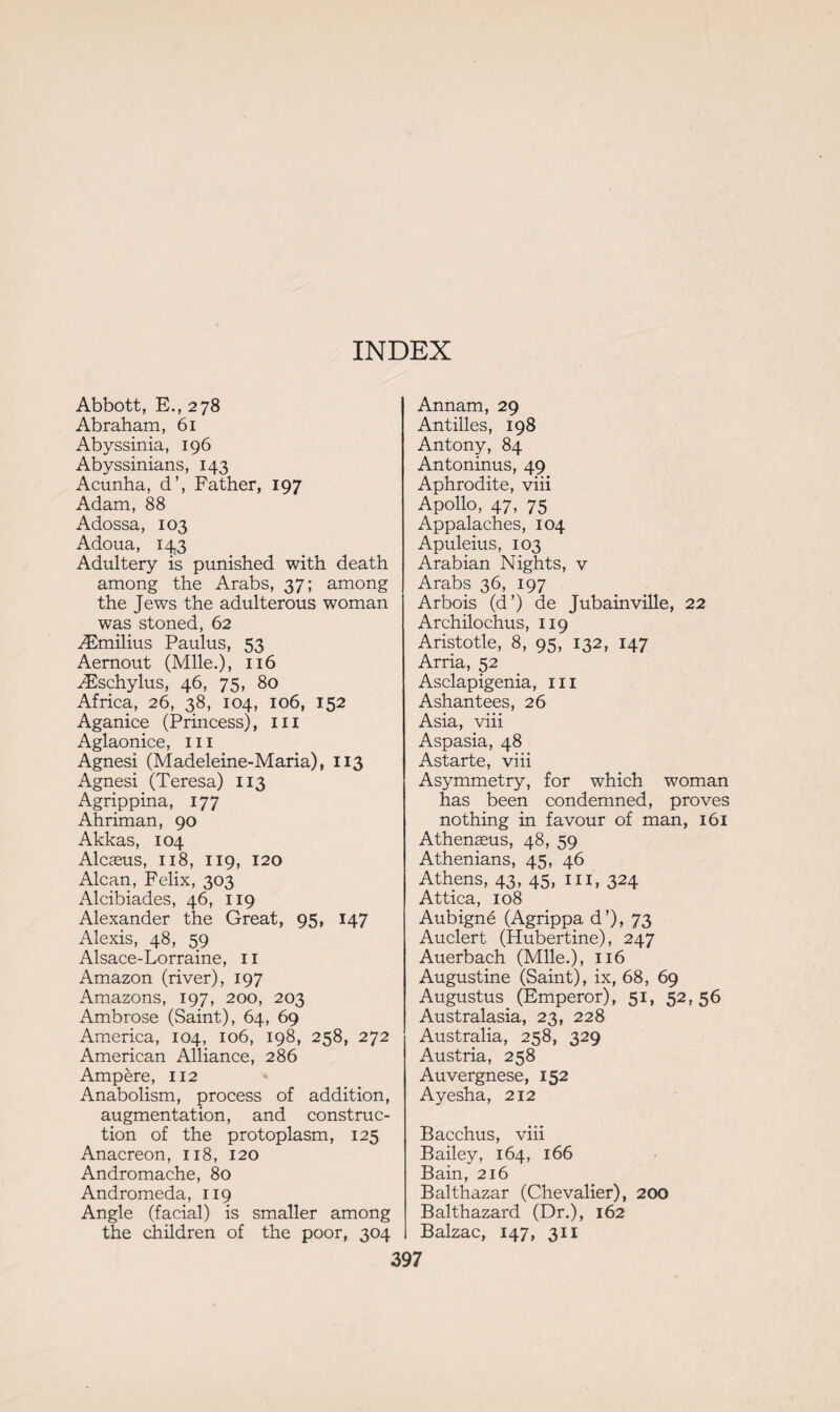 INDEX Abbott, E., 278 Abraham, 61 Abyssinia, 196 Abyssinians, 143 Acunha, d’, Father, 197 Adam, 88 Adossa, 103 Adoua, 143 Adultery is punished with death among the Arabs, 37; among the Jews the adulterous woman was stoned, 62 Æmilius Paulus, 53 Aernout (Mile.), 116 Æschylus, 46, 75, 80 Africa, 26, 38, 104, 106, 152 Aganice (Princess), hi Aglaonice, in Agnesi (Madeleine-Maria), 113 Agnesi (Teresa) 113 Agrippina, 177 Ahriman, 90 Akkas, 104 Alcaeus, 118, 119, 120 Alcan, Felix, 303 Alcibiades, 46, 119 Alexander the Great, 95, 147 Alexis, 48, 59 Alsace-Lorraine, 11 Amazon (river), 197 Amazons, 197, 200, 203 Ambrose (Saint), 64, 69 America, 104, 106, 198, 258, 272 American Alliance, 286 Ampère, 112 Anabolism, process of addition, augmentation, and construc¬ tion of the protoplasm, 125 Anacreon, 118, 120 Andromache, 80 Andromeda, 119 Angle (facial) is smaller among the children of the poor, 304 Annam, 29 Antilles, 198 Antony, 84 Antoninus, 49 Aphrodite, viii Apollo, 47, 75 Appalaches, 104 Apuleius, 103 Arabian Nights, v Arabs 36, 197 Arbois (d’) de Jubainville, 22 Archilochus, 119 Aristotle, 8, 95, 132, 147 Arria, 52 Asclapigenia, 111 Ashantees, 26 Asia, viii Aspasia, 48 Astarte, viii Asymmetry, for which woman has been condemned, proves nothing in favour of man, 161 Athenæus, 48, 59 Athenians, 45, 46 Athens, 43, 45, m, 324 Attica, 108 Aubigné (Agrippa d’), 73 Auclert (Hubertine), 247 Auerbach (Mile.), 116 Augustine (Saint), ix, 68, 69 Augustus (Emperor), 51, 52,56 Australasia, 23, 228 Australia, 258, 329 Austria, 258 Auvergnese, 152 Ayesha, 212 Bacchus, viii Bailey, 164, 166 Bain, 216 Balthazar (Chevalier), 200 Balthazard (Dr.), 162 Balzac, 147, 311