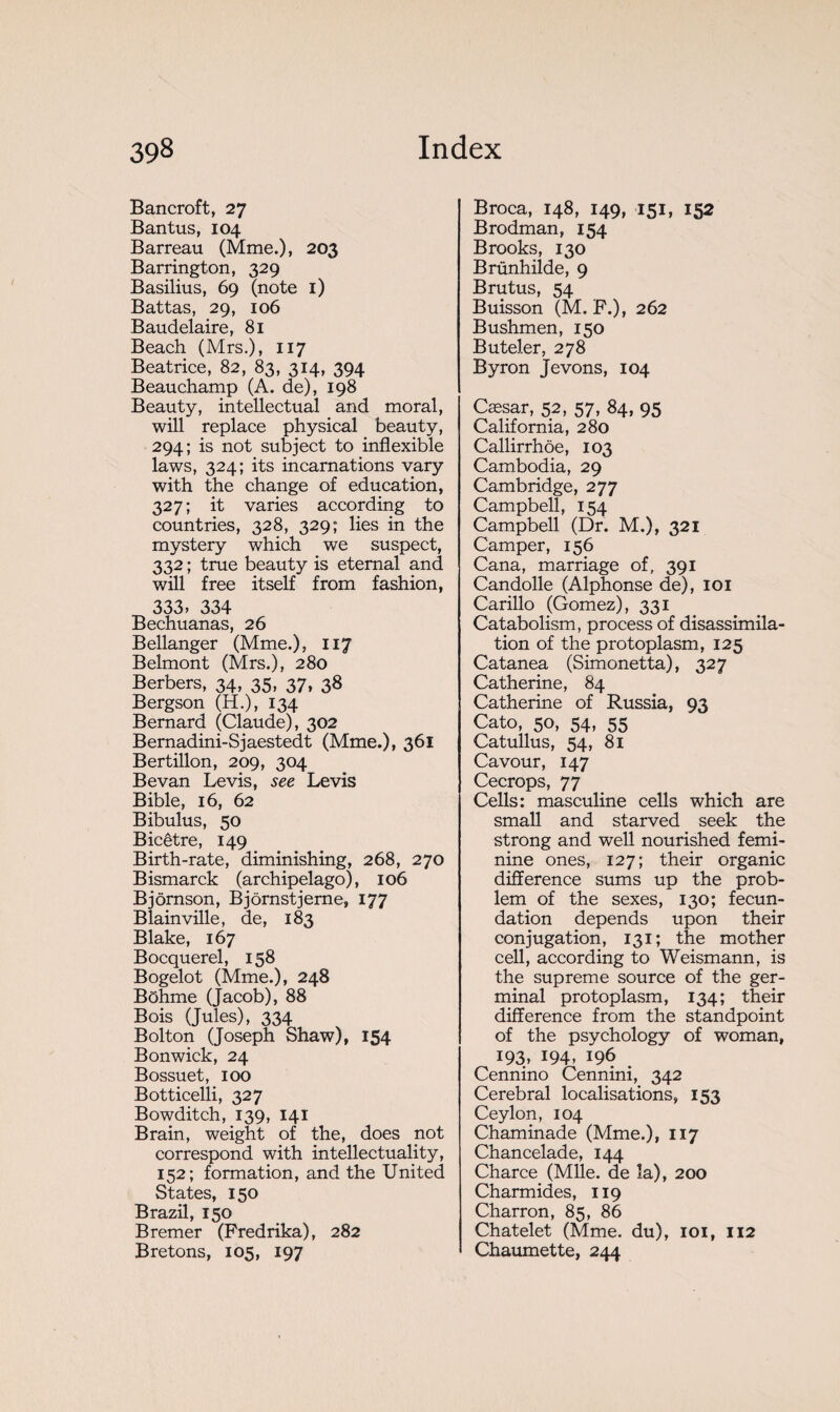 Bancroft, 27 Bantus, 104 Barreau (Mme.), 203 Barrington, 329 Basilius, 69 (note 1) Battas, 29, 106 Baudelaire, 81 Beach (Mrs.), 117 Beatrice, 82, 83, 314, 394 Beauchamp (A. de), 198 Beauty, intellectual and moral, will replace physical beauty, 294; is not subject to inflexible laws, 324; its incarnations vary with the change of education, 327; it varies according to countries, 328, 329; lies in the mystery which we suspect, 332 ; true beauty is eternal and will free itself from fashion, 333, 334 Bechuanas, 26 Bellanger (Mme.), 117 Belmont (Mrs.), 280 Berbers, 34, 35, 37, 38 Bergson (H.), 134 Bernard (Claude), 302 Bernadini-Sjaestedt (Mme.), 361 Bertillon, 209, 304 Bevan Levis, see Levis Bible, 16, 62 Bibulus, 50 Bicêtre, 149 Birth-rate, diminishing, 268, 270 Bismarck (archipelago), 106 Bjôrnson, Bjornstjerne, 177 Blainville, de, 183 Blake, 167 Bocquerel, 158 Bogelot (Mme.), 248 Bôhme (Jacob), 88 Bois (Jules), 334 Bolton (Joseph Shaw), 154 Bonwick, 24 Bossuet, 100 Botticelli, 327 Bowditch, 139, 141 Brain, weight of the, does not correspond with intellectuality, 152; formation, and the United States, 150 Brazil, 150 Bremer (Predrika), 282 Bretons, 105, 197 Broca, 148, 149, 151, 152 Brodman, 154 Brooks, 130 Brünhilde, 9 Brutus, 54 Buisson (M. F.), 262 Bushmen, 150 Buteler, 278 Byron Jevons, 104 Cæsar, 52, 57, 84, 95 California, 280 Callirrhôe, 103 Cambodia, 29 Cambridge, 277 Campbell, 154 Campbell (Dr. M.), 321 Camper, 156 Cana, marriage of, 391 Candolle (Alphonse de), 101 Carillo (Gomez), 331 Catabolism, process of disassimila¬ tion of the protoplasm, 125 Catanea (Simonetta), 327 Catherine, 84 Catherine of Russia, 93 Cato, 50, 54, 55 Catullus, 54, 81 Cavour, 147 Cecrops, 77 Cells: masculine cells which are small and starved seek the strong and well nourished femi¬ nine ones, 127; their organic difference sums up the prob¬ lem of the sexes, 130; fecun¬ dation depends upon their conjugation, 131; the mother cell, according to Weismann, is the supreme source of the ger¬ minal protoplasm, 134; their difference from the standpoint of the psychology of woman, 193, 194, 196 Cennino Cennini, 342 Cerebral localisations, 153 Ceylon, 104 Chaminade (Mme.), 117 Chancelade, 144 Charce (Mlle, de la), 200 Charmides, 119 Charron, 85, 86 Châtelet (Mme. du), 101, 112 Chaumette, 244