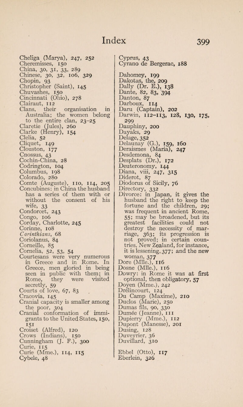 Cheliga (Marya), 247, 252 Cheremisses, 150 China, 30, 31, 33, 289 Chinese, 30, 32, 106, 329 Chopin, 93 Christopher (Saint), 145 Chuvashes, 150 Cincinnati (Ohio), 278 Clairaut, 112 Clans, their organisation in Australia; the women belong to the entire clan, 23-25 Claretie (Jules), 260 Clarke (Henry), 154 Clelia, 52 Cliquet, 149 Clouston, 177 Cnossus, 43 Cochin-China, 28 Codrington, 104 Columbus, 198 Colorado, 280 Comte (Auguste), no, 114, 205 Concubines: in China the husband has a series of them with or without the consent of his wife, 33 Condorcet, 243 Congo, 106 Corday, Charlotte, 245 Corinne, 108 Corinthians, 68 Coriolanus, 84 Corneille, 85 Cornelia, 52, 53, 54 Courtesans were very numerous in Greece and in Rome. In Greece, men gloried in being seen in public with them; in Rome, they were visited secretly, 59 Courts of love, 67, 83 Cracovia, 145 Cranial capacity is smaller among the poor, 304 Cranial conformation of immi¬ grants to the United States, 150, 151 Croiset (Alfred), 120 Crows (Indians), 150 Cunningham (J. F.), 300 Curie, 115 Curie (Mme.), 114, 115 Cybele, 48 Cyprus, 43 Cyrano de Bergerac, 188 Dahomey, 199 Dakotas, the, 209 Dally (Dr. E.), 138 Dante, 82, 83, '394 Danton, 87 Darboux, 114 Daru (Captain), 202 Darwin, 112-II3, 128, 130, 175, 299 Dauphiny, 200 Dayaks, 29 Delage, 352 Delaunay (G.), 159, 160 Deraismes (Maria), 247 Desdemona, 84 Desplats (Dr.), 172 Deuteronomy, 144 Diana, viii, 247, 315 Diderot, 87 Diodorus of Sicily, 76 Directory, 332 Divorce: in Japan, it gives the husband the right to keep the fortune and the children, 29; was frequent in ancient Rome, 55; may be broadened, but its greatest facilities could not destroy the necessity of mar¬ riage, 363; its progression is not proved; in certain coun¬ tries, New Zealand, for instance, it is lessening, 377; and the new woman, 377 Dore (Mlle.), 116 Dosne (Mlle.), 116 Dowry: in Rome it was at first optional, then obligatory, 57 Doyen (Mme.), 242 Drélincourt, 124 Du Camp (Maxime), 210 Duclos (Marie), 250 Dumas fils, 90, 330 Dumée (Jeanne), ni Dupierry (Mme.), 112 Dupont (Manesse), 201 Dusing, 128 Duveyrier, 36 Duvillard, 310 Ebbel (Otto), 117 Eberlein, 326