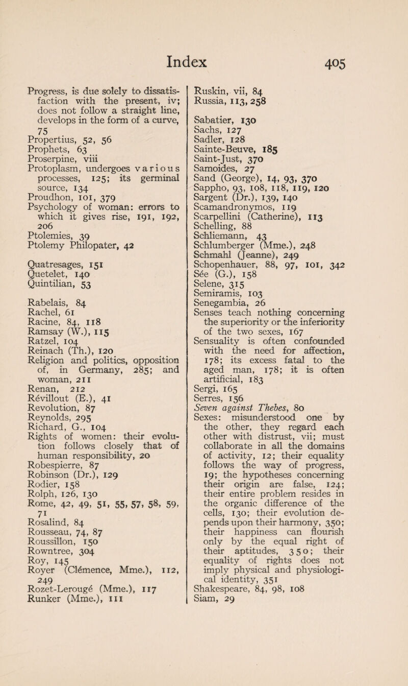 Progress, is due solely to dissatis¬ faction with the present, iv; does not follow a straight line, develops in the form of a curve, 75 Propertius, 52, 56 Prophets, 63 Proserpine, viii Protoplasm, undergoes various processes, 125; its germinal source, 134 Proudhon, 101, 379 Psychology of woman: errors to which it gives rise, 191, 192, 206 Ptolemies, 39 Ptolemy Philopater, 42 Quatresages, 151 Quetelet, 140 Quintilian, 53 Rabelais, 84 Rachel, 61 Racine, 84, 118 Ramsay (W.), 115 Ratzel, 104 Reinach (Th.), 120 Religion and politics, opposition of, in Germany, 285; and woman, 211 Renan, 212 Révillout (E.), 41 Revolution, 87 Reynolds, 295 Richard, G., 104 Rights of women: their evolu¬ tion follows closely that of human responsibility, 20 Robespierre, 87 Robinson (Dr.), 129 Rodier, 158 Rolph, 126, 130 Rome, 42, 49, 51, 55, 57, 58, 59, 71 Rosalind, 84 Rousseau, 74, 87 Roussillon, 150 Rowntree, 304 Roy, 145 Royer (Clémence, Mme.), 112, 249 Rozet-Lerougé (Mme.), 117 Runker (Mme.), ni Ruskîn, vii, 84 Russia, 113, 258 Sabatier, 130 Sachs, 127 Sadler, 128 Sainte-Beuve, 185 Saint-Just, 370 Samoides, 27 Sand (George), 14, 93, 370 Sappho, 93, 108, 118, 119, 120 Sargent (Dr.), 139, 140 Scamandronymos, 119 Scarpellini (Catherine), 113 Schelling, 88 Schliemann, 43 Schlumberger (Mme.), 248 Schmahl (Jeanne), 249 Schopenhauer, 88, 97, loi, 342 Sée (G.), 158 Selene, 315 Semiramis, 103 Senegambia, 26 Senses teach nothing concerning the superiority or the inferiority of the two sexes, 167 Sensuality is often confounded with the need for affection, 178; its excess fatal to the aged man, 178; it is often artificial, 183 Sergi, 165 Serres, 156 Seven against Thebes, 80 Sexes : misunderstood one by the other, they regard each other with distrust, vii; must collaborate in all the domains of activity, 12; their equality follows the way of progress, 19; the hypotheses concerning their origin are false, 124; their entire problem resides in the organic difference of the cells, 130; their evolution de¬ pends upon their harmony, 350; their happiness can flourish only by the equal right of their aptitudes, 350; their equality of rights does not imply physical and physiologi¬ cal identity, 351 Shakespeare, 84, 98, 108 Siam, 29
