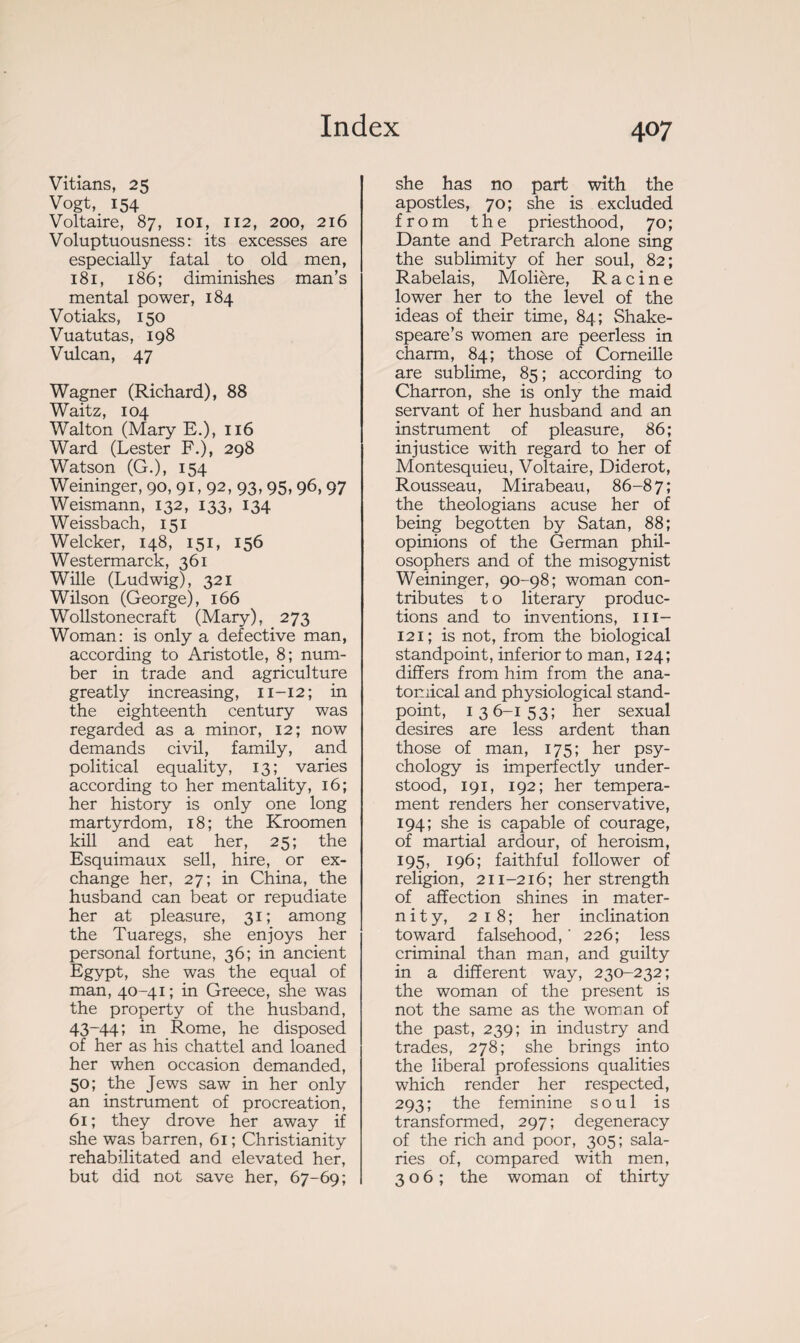 Vitians, 25 Vogt, 154 Voltaire, 87, 101, 112, 200, 216 Voluptuousness: its excesses are especially fatal to old men, 181, 186; diminishes man’s mental power, 184 Votiaks, 150 Vuatutas, 198 Vulcan, 47 Wagner (Richard), 88 Waitz, 104 Walton (Mary E.), 116 Ward (Lester F.), 298 Watson (G.), 154 Weininger, 90, 91,92, 93, 95, 96, 97 Weismann, 132, 133, 134 Weissbach, 151 Welcker, 148, 151, 156 Westermarck, 361 Wille (Ludwig), 321 Wilson (George), 166 Wollstonecraft (Mary), 273 Woman: is only a defective man, according to Aristotle, 8; num¬ ber in trade and agriculture greatly increasing, 11-12; in the eighteenth century was regarded as a minor, 12; now demands civil, family, and political equality, 13; varies according to her mentality, 16; her history is only one long martyrdom, 18; the Kroomen kill and eat her, 25; the Esquimaux sell, hire, or ex¬ change her, 27; in China, the husband can beat or repudiate her at pleasure, 31; among the Tuaregs, she enjoys her personal fortune, 36; in ancient Egypt, she was the equal of man, 40-41; in Greece, she was the property of the husband, 43-44; in Rome, he disposed of her as his chattel and loaned her when occasion demanded, 50; the Jews saw in her only an instrument of procreation, 61; they drove her away if she was barren, 61 ; Christianity rehabilitated and elevated her, but did not save her, 67-69; she has no part with the apostles, 70; she is excluded from the priesthood, 70 ; Dante and Petrarch alone sing the sublimity of her soul, 82; Rabelais, Molière, Racine lower her to the level of the ideas of their time, 84; Shake¬ speare’s women are peerless in charm, 84; those of Corneille are sublime, 85 ; according to Charron, she is only the maid servant of her husband and an instrument of pleasure, 86; injustice with regard to her of Montesquieu, Voltaire, Diderot, Rousseau, Mirabeau, 86-87; the theologians acuse her of being begotten by Satan, 88; opinions of the German phil¬ osophers and of the misogynist Weininger, 90-98; woman con¬ tributes t o literary produc¬ tions and to inventions, 111- 121 ; is not, from the biological standpoint, inferior to man, 124; differs from him from the ana¬ tomical and physiological stand¬ point, 136-153; her sexual desires are less ardent than those of man, 175; her psy¬ chology is imperfectly under¬ stood, 191, 192; her tempera¬ ment renders her conservative, 194; she is capable of courage, of martial ardour, of heroism, 195, 196; faithful follower of religion, 211-216; her strength of affection shines in mater- n i t y, 2 1 8 ; her inclination toward falsehood, ' 226; less criminal than man, and guilty in a different way, 230-232; the woman of the present is not the same as the woman of the past, 239; in industry and trades, 278; she brings into the liberal professions qualities which render her respected, 293; the feminine soul is transformed, 297; degeneracy of the rich and poor, 305 ; sala¬ ries of, compared with men, 306; the woman of thirty