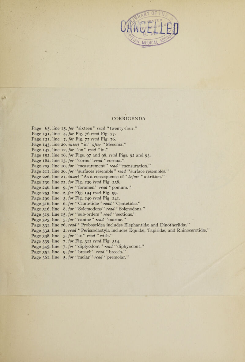 r* CORRIGENDA Page 65, line 15, for “sixteen” read “twenty-four.” Page 131, line 4, for Fig. 76 read Fig. 77. Page 131, line 7, for Fig. 77 read Fig. 76. Page 143, line 20, insert “in” after “Mesonix.” Page 147, line 12, for “on” read “in.” Page 152, line 16, for Figs. 97 and 98, read Figs. 92 and 93. Page 182, line 13, for “cornu” read “cornua.” Page 205, line 10, for “measurement” read “mensuration.” Page 211, line 26, for “surfaces resemble” read “surface resembles.” Page 226, line 21, insert “As a consequence of” before “attrition.” Page 230, line 22, for Fig. 239 read Fig. 238. Page 246, line 9, for “foramen” read “pomum.” Page 253, line 2, for Fig. 194 read Fig. 99. Page 290, line 3, for Fig. 240 read Fig. 241. Page 316, line 6, for “Cantetidae” read “Centetidae.” Page 316, line 8, for “Solemodons” read “ Solenodons.” Page 319, line 15, for “sub-orders” read “sections.” Page 325, line 5, for “canine” read “marine.” Page 331, line 26, read “Proboscidea includes Elephantidae and Dinotheriidac.” Page 332, line 2, read “ Perissodactyla includes Equidas, Tapiridas, and Rhinocerotidae.” Page 338, line 5, for “to” read “with.” Page 339, line 7, for Fig. 312 read Fig. 314. Page 345, line 7, for “diplyodont” read “diphyodont.” Page 351, line 9, for “breach” read “breech.” Page 361, line 5, for “molar” read “premolar.”