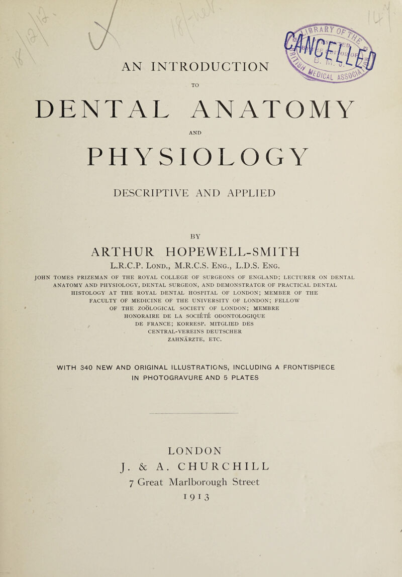 DENTAL ANATOMY AND PHYSIOLOGY DESCRIPTIVE AND APPLIED BY ARTHUR HOPEWELL-SMITH L.R.C.P. Lond., M.R.C.S. Eng., L.D.S. Eng. JOHN TOMES PRIZEMAN OF THE ROYAL COLLEGE OF SURGEONS OF ENGLAND; LECTURER ON DENTAL ANATOMY AND PHYSIOLOGY, DENTAL SURGEON, AND DEMONSTRATOR OF PRACTICAL DENTAL HISTOLOGY AT THE ROYAL DENTAL HOSPITAL OF LONDON; MEMBER OF THE FACULTY OF MEDICINE OF THE UNIVERSITY OF LONDON; FELLOW OF THE ZOOLOGICAL SOCIETY OF LONDON; MEMBRE HONORAIRE DE LA SOCIETE ODONTOLOGIQUE DE FRANCE; KORRESP. MITGLIED DES CENTRAL-VEREINS DEUTSCHER ZAHNARZTE, ETC. WITH 340 NEW AND ORIGINAL ILLUSTRATIONS, INCLUDING A FRONTISPIECE IN PHOTOGRAVURE AND 5 PLATES LONDON J. & A. CHURCHILL 7 Great Marlborough Street 19 13 /