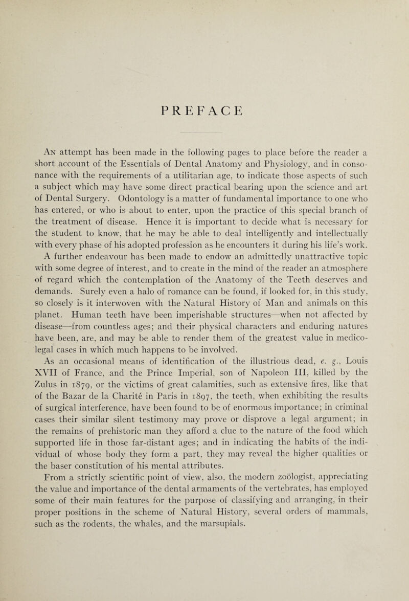 PREFACE An attempt has been made in the following pages to place before the reader a short account of the Essentials of Dental Anatomy and Physiology, and in conso¬ nance with the requirements of a utilitarian age, to indicate those aspects of such a subject which may have some direct practical bearing upon the science and art of Dental Surgery. Odontology is a matter of fundamental importance to one who has entered, or who is about to enter, upon the practice of this special branch of the treatment of disease. Hence it is important to decide what is necessary for the student to know, that he may be able to deal intelligently and intellectually with every phase of his adopted profession as he encounters it during his life’s work. A further endeavour has been made to endow an admittedly unattractive topic with some degree of interest, and to create in the mind of the reader an atmosphere of regard which the contemplation of the Anatomy of the Teeth deserves and demands. Surely even a halo of romance can be found, if looked for, in this study, so closely is it interwoven with the Natural History of Man and animals on this planet. Human teeth have been imperishable structures—when not affected by disease—from countless ages; and their physical characters and enduring natures have been, are, and may be able to render them of the greatest value in medico¬ legal cases in which much happens to be involved. As an occasional means of identification of the illustrious dead, e. g., Louis XVII of France, and the Prince Imperial, son of Napoleon III, killed by the Zulus in 1879, or the victims of great calamities, such as extensive fires, like that of the Bazar de la Charite in Paris in 1897, the teeth, when exhibiting the results of surgical interference, have been found to be of enormous importance; in criminal cases their similar silent testimony may prove or disprove a legal argument; in the remains of prehistoric man they afford a clue to the nature of the food which supported life in those far-distant ages; and in indicating the habits of the indi¬ vidual of whose body they form a part, they may reveal the higher qualities or the baser constitution of his mental attributes. From a strictly scientific point of view, also, the modern zoologist, appreciating the value and importance of the dental armaments of the vertebrates, has employed some of their main features for the purpose of classifying and arranging, in their proper positions in the scheme of Natural History, several orders of mammals, such as the rodents, the whales, and the marsupials.