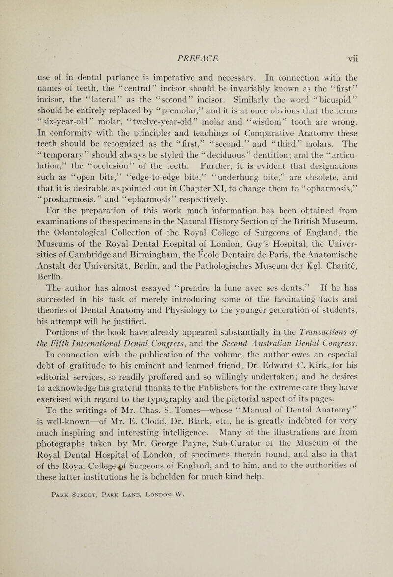 use of in dental parlance is imperative and necessary. In connection with the names of teeth, the “central” incisor should be invariably known as the “first” incisor, the “lateral” as the “second” incisor. Similarly the word “bicuspid” should be entirely replaced by “premolar,” and it is at once obvious that the terms “six-year-old molar, “twelve-year-old molar and “wisdom” tooth are wrong. In conformity with the principles and teachings of Comparative Anatomy these teeth should be recognized as the “first,” “second.” and “third” molars. The “temporary should always be styled the “deciduous” dentition; and the “articu¬ lation,” the “occlusion of the teeth. Further, it is evident that designations such as “open bite, “edge-to-edge bite,” “underhung bite,” are obsolete, and that it is desirable, as pointed out in Chapter XI, to change them to “opharmosis,” “prosharmosis, ” and “epharmosis” respectively. For the preparation of this work much information has been obtained from examinations of the specimens in the Natural History Section of the British Museum, the Odontological Collection of the Royal College of Surgeons of England, the Museums of the Royal Dental Hospital of London, Guy’s Hospital, the Univer- sities of Cambridge and Birmingham, the Ecole Dentaire de Paris, the Anatomische Anstalt der Universitat, Berlin, and the Pathologisches Museum der Kgl. Charite, Berlin. The author has almost essayed “prendre la lune avec ses dents. If he has succeeded in his task of merely introducing some of the fascinating facts and theories of Dental Anatomy and Physiology to the younger generation of students, his attempt will be justified. Portions of the book have already appeared substantially in the Transactions of the Fifth International Dental Congress, and the Second Australian Dental Congress. In connection with the publication of the volume, the author owes an especial debt of gratitude to his eminent and learned friend, Dr. Edward C. Kirk, for his editorial services, so readily proffered and so willingly undertaken; and he desires to acknowledge his grateful thanks to the Publishers for the extreme care they have exercised with regard to the typography and the pictorial aspect of its pages. To the writings of Mr. Chas. S. Tomes—whose “Manual of Dental Anatomy is well-known—of Mr. E. Clodd, Dr. Black, etc., he is greatly indebted for very much inspiring and interesting intelligence. Many of the illustrations are from photographs taken by Mr. George Payne, Sub-Curator of the Museum of the Royal Dental Hospital of London, of specimens therein found, and also in that of the Royal College^f Surgeons of England, and to him, and to the authorities of these latter institutions he is beholden for much kind help. Park Street, Park Lane, London W.
