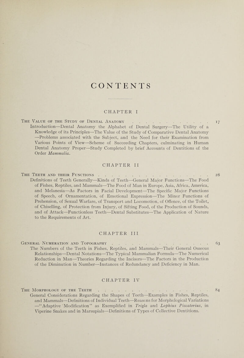 CONTENTS CHAPTER I The Value of the Study of Dental Anatomy.17 Introduction—Dental Anatomy the Alphabet of Dental Surgery—The Utility of a Knowledge of its Principles—The Value of the Study of Comparative Dental Anatomy —Problems associated with the Subject, and the Need for their Examination from Various Points of View—Scheme of Succeeding Chapters, culminating in Human Dental Anatomy Proper—Study Completed by brief Accounts of Dentitions of the Order Mammalia. CHAPTER II The Teeth and their Functions.28 Definitions of Teeth Generally—Kinds of Teeth—General Major Functions—The Food of Fishes, Reptiles, and Mammals—The Food of Man in Europe, Asia, Africa, America, and Melanesia—As Factors in Facial Development—The Specific Major Functions of Speech, of Ornamentation, of Emotional Expression—The Minor Functions of Prehension, of Sexual Warfare, of Transport and Locomotion, of Offence, of the Toilet, of Chiselling, of Protection from Injury, of Sifting Food, of the Production of Sounds, and of Attack—Functionless Teeth—Dental Substitutes—The Application of Nature to the Requirements of Art. CHAPTER III General Numeration and Topography.63 The Numbers of the Teeth in Fishes, Reptiles, and Mammals—Their General Osseous Relationships—Dental Notations—The Typical Mammalian Formula—The Numerical Reduction in Man—Theories Regarding the Incisors—The Factors in the Production of the Diminution in Number—-Instances of Redundancy and Deficiency in Man. CHAPTER IV The Morphology of the Teeth.84 General Considerations Regarding the Shapes of Teeth—Examples in Fishes, Reptiles, and Mammals—Definitions of Individual Teeth—Reasons for Morphological Variations —“Adaptive Modification” as Exemplified in Trigla and Lophius Piscatorius, in Viperine Snakes and in Marsupials—Definitions of Types of Collective Dentitions.