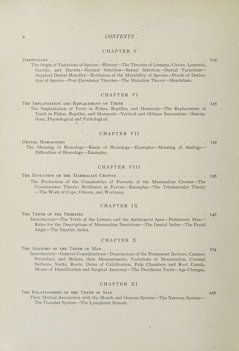 CHAPTER V Darwiniana.'.103 The Origin of Variations of Species—History—The Theories of Linnaeus, Cuvier, Lamarck, Goethe, and Darwin—Natural Selection—Sexual Selection—Dental Variations— Atypical Dental Heredity—Evidences of the Mutability of Species—Proofs of Deriva¬ tion of Species—Post-Darwinian Theories—The Mutation Theory—Mendelism. CHAPTER VI The Implantation and Replacement of Teeth.125 The Implantation of Teeth in Fishes, Reptiles, and Mammals—The Replacement of Teeth in Fishes, Reptiles, and- Mammals—Vertical and Oblique Successions—Absorp¬ tions, Physiological and Pathological. « h CHAPTER VII Dental Homologies.132 The Meaning of Homology—Kinds of Homology—Examples—Meaning of Analogy— Difficulties of Homology—Examples. CHAPTER VIII The Evolution of the Mammalian Crowns.136 The Production of the Complexities of Patterns of the Mammalian Crowns—The Concrescence Theory; Evidences in Favour—Examples—The Tritubercular Theory —The Work of Cope, Osborn, and Wortman. CHAPTER IX The Teeth of the Primates.146 Introductory—The Teeth of the Lemurs and the Anthropoid Apes—Prehistoric Man— Rules for the Descriptions of Mammalian Dentitions—The Dental Index—The Facial Angle—The Gnathic Index. CHAPTER X The Anatomy of the Teeth of Man.174 Introductory—General Considerations—Descriptions of the Permanent Incisors, Canines, Premolais, and Molars, their Measurements, Variations of Mensuration, Coronal Surfaces, Necks, Roots, Dates of Calcification, Pulp Chambers and Root Canals, Means of Identification and Surgical Anatomy—The Deciduous Teeth—Age Changes. CHAPTER XI The Relationships of the Teeth of Man..228 Their Mutual Association with the Mouth and Osseous System—The Nervous System— The Vascular System—The Lymphatic System.