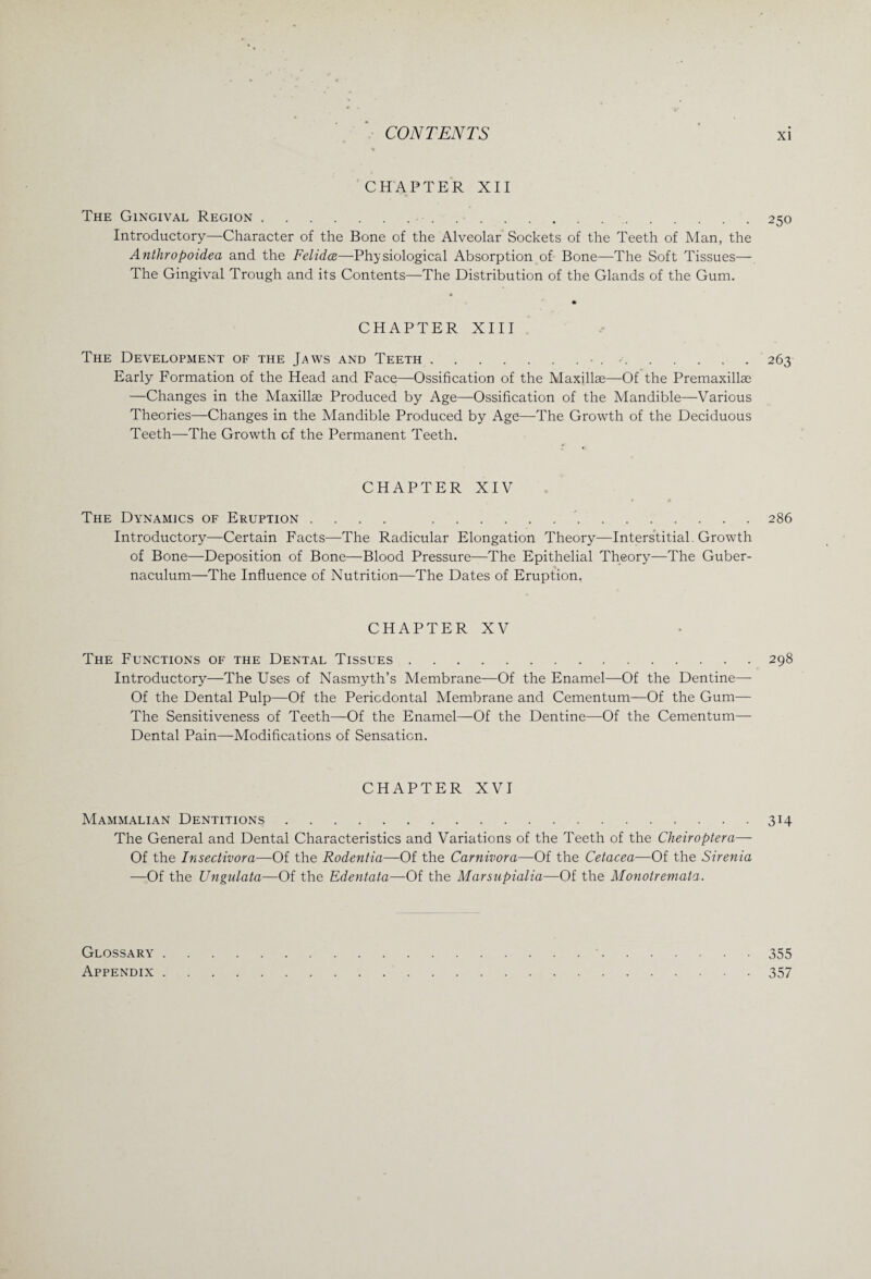 CHAPTER XII The Gingival Region.. ■. Introductory—Character of the Bone of the Alveolar Sockets of the Teeth of Man, the Anthropoidea and the Felidce—Physiological Absorption of Bone—The Soft Tissues— The Gingival Trough and its Contents—The Distribution of the Glands of the Gum. CHAPTER XIII The Development of the Jaws and Teeth.• ..263 Early Formation of the Head and Face—Ossification of the Maxillae—Of the Premaxillae —Changes in the Maxillae Produced by Age—Ossification of the Mandible—Various Theories—Changes in the Mandible Produced by Age—The Growth of the Deciduous Teeth—The Growth of the Permanent Teeth. CHAPTER XIV The Dynamics of Eruption .... ..286 Introductory—Certain Facts—The Radicular Elongation Theory—Interstitial Growth of Bone—Deposition of Bone—Blood Pressure—The Epithelial Theory—The Guber- naculum—The Influence of Nutrition—The Dates of Eruption. CHAPTER XV The Functions of the Dental Tissues.298 Introductory—The Uses of Nasmyth’s Membrane—Of the Enamel—Of the Dentine— Of the Dental Pulp—Of the Periodontal Membrane and Cementum—Of the Gum— The Sensitiveness of Teeth—Of the Enamel—Of the Dentine—Of the Cementum— Dental Pain—Modifications of Sensation. CHAPTER XVI Mammalian Dentitions.314 The General and Dental Characteristics and Variations of the Teeth of the Cheiroptera— Of the Insectivora—Of the Rodentia—Of the Carnivora—Of the Cetacea—Of the Sirenia —Of the Ungnlata—Of the Edentata—Of the Marsupialia—Of the Monotremata. Glossary.355 Appendix.357