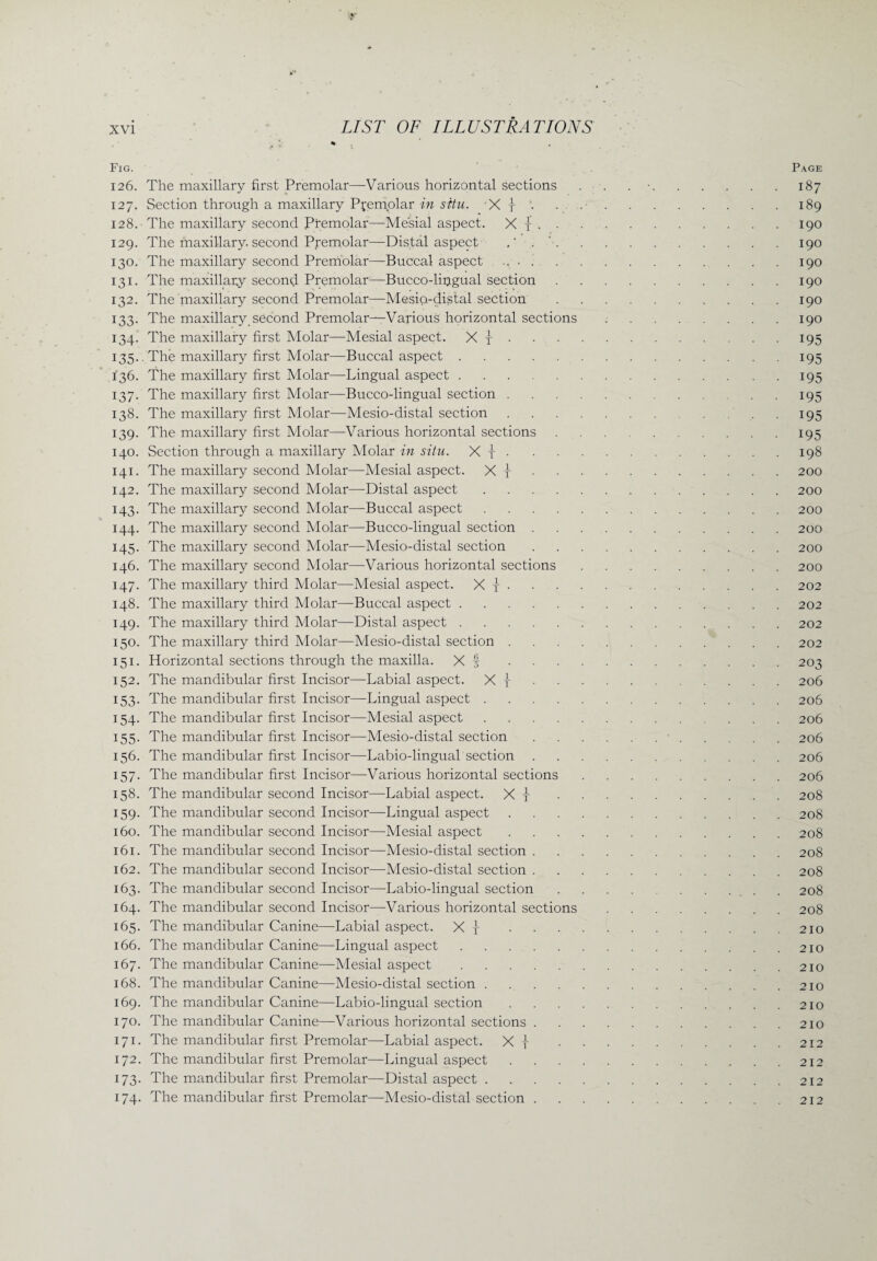 Page * • * • Fig. 126. The maxillary first Premolar—Various horizontal sections 127. Section through a maxillary Pfemolar in situ. X y • 128. The maxillary second Premolar—Mesial aspect. X y • • 129. The maxillary, second Premolar—Distal aspect 130. The maxillary second Premolar—Buccal aspect .... 131. The maxillary second Premolar—Bucco-lipgual section 132. The maxillary second Premolar—Mesio-distal section 133. The maxillary second Premolar—Various horizontal sections 134. The maxillary first Molar—Mesial aspect. X | . 135.. The maxillary first Molar—Buccal aspect. 136. The maxillary first Molar—Lingual aspect. 137. The maxillary first Molar—Bucco-lingual section .... 138. The maxillary first Molar—Mesio-distal section .... 139. The maxillary first Molar—-Various horizontal sections 140. Section through a maxillary Molar in situ. X y . 141. The maxillary second Molar—Mesial aspect. X y 142. The maxillary second Molar—Distal aspect. 143. The maxillary second Molar—Buccal aspect. 144. The maxillary second Molar—Bucco-lingual section . 145. The maxillary second Molar—Mesio-distal section 146. The maxillary second Molar—Various horizontal sections 147. The maxillary third Molar—Mesial aspect. X y . 148. The maxillary third Molar—Buccal aspect. 149. The maxillary third Molar—Distal aspect. 150. The maxillary third Molar—Mesio-distal section .... 151. Horizontal sections through the maxilla. X f .... 152. The mandibular first Incisor—Labial aspect. X y 153. The mandibular first Incisor—Lingual aspect. 154. The mandibular first Incisor—Mesial aspect. 155. The mandibular first Incisor—Mesio-distal section 156. The mandibular first Incisor—Labio-lingual section 157. The mandibular first Incisor—Various horizontal sections 158. The mandibular second Incisor—Labial aspect. X y . 159. The mandibular second Incisor—Lingual aspect .... 160. The mandibular second Incisor—Mesial aspect .... 161. The mandibular second Incisor—Mesio-distal section . 162. The mandibular second Incisor—Mesio-distal section . 163. The mandibular second Incisor—-Labio-lingual section 164. The mandibular second Incisor—Various horizontal sections 165. The mandibular Canine—Labial aspect. X y .... 166. The mandibular Canine—Lingual aspect. 167. The mandibular Canine—-Mesial aspect. 168. The mandibular Canine—Mesio-distal section. 169. The mandibular Canine—Labio-lingual section .... 170. The mandibular Canine—Various horizontal sections . 171. The mandibular first Premolar—Labial aspect. X y . . 172. The mandibular first Premolar—Lingual aspect .... 173. The mandibular first Premolar—Distal aspect. 174. The mandibular first Premolar—Mesio-distal section . 187 189 190 190 190 190 190 190 195 195 195 195 195 195 198 200 200 200 200 200 200 202 202 202 202 203 206 206 206 206 206 206 208 208 208 208 208 208 208 210 210 210 210 210 210 212 212 212 212