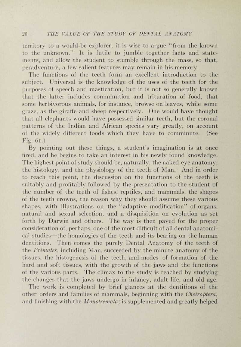 territory to a would-be explorer, it is wise to argue “from the known to the unknown.” It is futile to jumble together facts and state¬ ments, and allow the student to stumble through the mass, so that, peradventure, a few salient features may remain in his memory. The functions of the teeth form an excellent introduction to the subject. Universal is the knowledge of the uses of the teeth for the purposes of speech and mastication, but it is not so generally known that the latter includes comminution and trituration of food, that some herbivorous animals, for instance, browse on leaves, while some graze, as the giraffe and sheep respectively. One would have thought that all elephants would have possessed similar teeth, but the coronal patterns of the Indian and African species vary greatly, on account of the widely different foods which they have to comminute. (See Fig. 61.) By pointing out these things, a student’s imagination is at once fired, and he begins to take an interest in his newly found knowledge. The highest point of study should be, naturally, the naked-eye anatomy, the histology, and the physiology of the teeth of Man. And in order to reach this point, the discussion on the functions of the teeth is suitably and profitably followed by the presentation to the student of the number of the teeth of fishes, reptiles, and mammals, the shapes of the teeth crowns, the reason why they should assume these various shapes, with illustrations on the “adaptive modification’’ of organs, natural and sexual selection, and a disquisition on evolution as set forth by Darwin and others. The way is then paved for the proper consideration of, perhaps, one of the most difficult of all dental anatomi¬ cal studies—the homologies of the teeth and its bearing on the human dentitions. Then comes the purely Dental Anatomy of the teeth of the Primates, including Man, succeeded by the minute anatomy of the tissues, the histogenesis of the teeth, and modes of formation of the hard and soft tissues, with the growth of the jaws and the functions of the various parts. The climax to the study is reached by studying the changes that the jaws undergo in infancy, adult life, and old age. The work is completed by brief glances at the dentitions of the other orders and families of mammals, beginning with the Cheiroptera, and finishing with the Monotremata; is supplemented and greatly helped