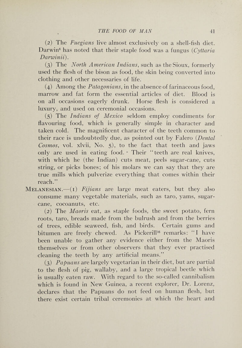 (2) The Fuegians live almost exclusively on a shell-fish diet. Darwin6 has noted that their staple food was a fungus (Cyttaria Darwinii). (3) The North American Indians, such as the Sioux, formerly used the flesh of the bison as food, the skin being converted into clothing and other necessaries of life. (4) Among the Patagonians, in the absence of farinaceous food, marrow and fat form the essential articles of diet. Blood is on all occasions eagerly drunk. Horse flesh is considered a luxury, and used on ceremonial occasions. (5) The Indians of Mexico seldom employ condiments for flavouring food, which is generally simple in character and taken cold. The magnificent character of the teeth common to their race is undoubtedly due, as pointed out by Falero (.Dental Cosmos, vol. xlvii, No. 5), to the fact that teeth and jaws only are used in eating food.* Their “teeth are real knives, with which he (the Indian) cuts meat, peels sugar-cane, cuts string, or picks bones; of his molars we can say that they are true mills which pulverize everything that comes within their reach.” Melanesian.—(1) Fijians are large meat eaters, but they also consume many vegetable materials, such as taro, yams, sugar¬ cane, cocoanuts, etc. (2) The Maoris eat, as staple foods, the sweet potato, fern roots, taro, breads made from the bulrush and from the berries of trees, edible seaweed, fish, and birds. Certain gums and bitumen are freely chewed. As Pickerill16 remarks: “I have been unable to gather any evidence either from the Maoris themselves or from other observers that they ever practised cleaning the teeth by any artificial means.” (3) Papuans are largely vegetarian in their diet, but are partial to the flesh of pig, wallaby, and a large tropical beetle which is usually eaten raw. With regard to the so-called cannibalism which is found in New Guinea, a recent explorer, Dr. Lorenz, declares that the Papuans do not feed on human flesh, but there exist certain tribal ceremonies at which the heart and