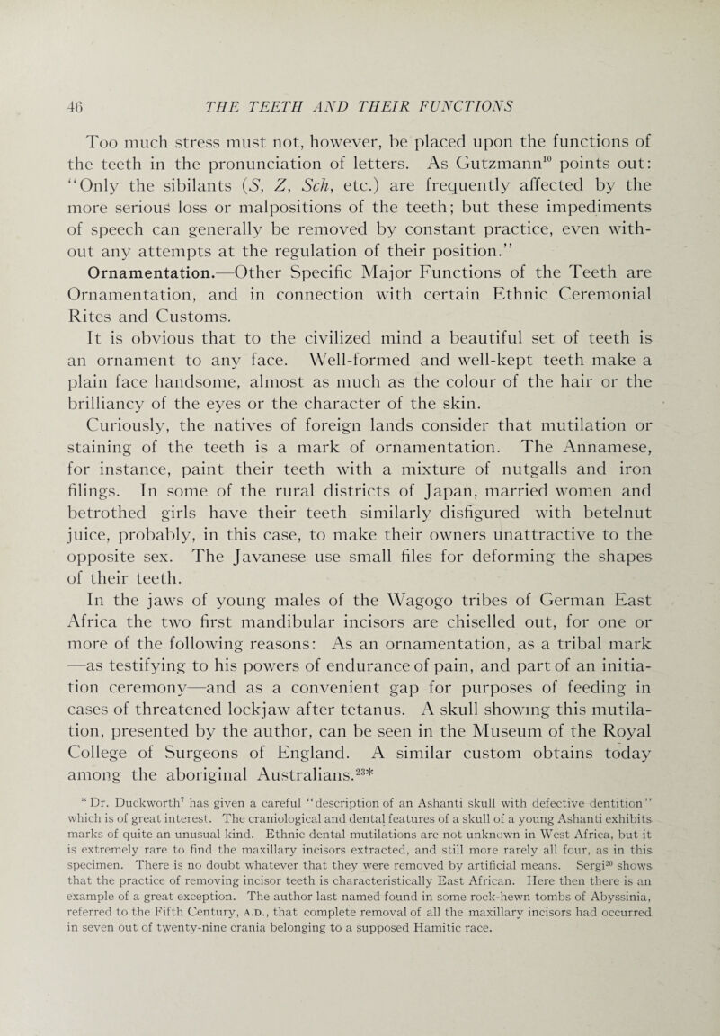 Too much stress must not, however, be placed upon the functions of the teeth in the pronunciation of letters. As Gutzmann10 points out: '‘Only the sibilants (S, Z, Sch, etc.) are frequently affected by the more serious loss or malpositions of the teeth; but these impediments of speech can generally be removed by constant practice, even with¬ out any attempts at the regulation of their position.” Ornamentation.—Other Specific Major Functions of the Teeth are Ornamentation, and in connection with certain Ethnic Ceremonial Rites and Customs. It is obvious that to the civilized mind a beautiful set of teeth is an ornament to any face. Well-formed and well-kept teeth make a plain face handsome, almost as much as the colour of the hair or the brilliancy of the eyes or the character of the skin. Curiously, the natives of foreign lands consider that mutilation or staining of the teeth is a mark of ornamentation. The Annamese, for instance, paint their teeth with a mixture of nutgalls and iron filings. In some of the rural districts of Japan, married women and betrothed girls have their teeth similarly disfigured with betelnut juice, probably, in this case, to make their owners unattractive to the opposite sex. The Javanese use small hies for deforming the shapes of their teeth. In the jaws of young males of the Wagogo tribes of German East Africa the two first mandibular incisors are chiselled out, for one or more of the following reasons: As an ornamentation, as a tribal mark -as testifying to his powers of endurance of pain, and part of an initia¬ tion ceremony—and as a convenient gap for purposes of feeding in cases of threatened lockjaw after tetanus. A skull showing this mutila¬ tion, presented by the author, can be seen in the Museum of the Royal College of Surgeons of England. A similar custom obtains today among the aboriginal Australians.23* * Dr. Duckworth7 has given a careful “ description of an Ashanti skull with defective dentition which is of great interest. The craniological and dental features of a skull of a young Ashanti exhibits, marks of quite an unusual kind. Ethnic dental mutilations are not unknown in West Africa, but it is extremely rare to find the maxillary incisors extracted, and still more rarely all four, as in this, specimen. There is no doubt whatever that they were removed by artificial means. Sergi20 shows that the practice of removing incisor teeth is characteristically East African. Here then there is an example of a great exception. The author last named found in some rock-hewn tombs of Abyssinia, referred to the Fifth Century, a.d., that complete removal of all the maxillary incisors had occurred in seven out of twenty-nine crania belonging to a supposed Hamitic race.