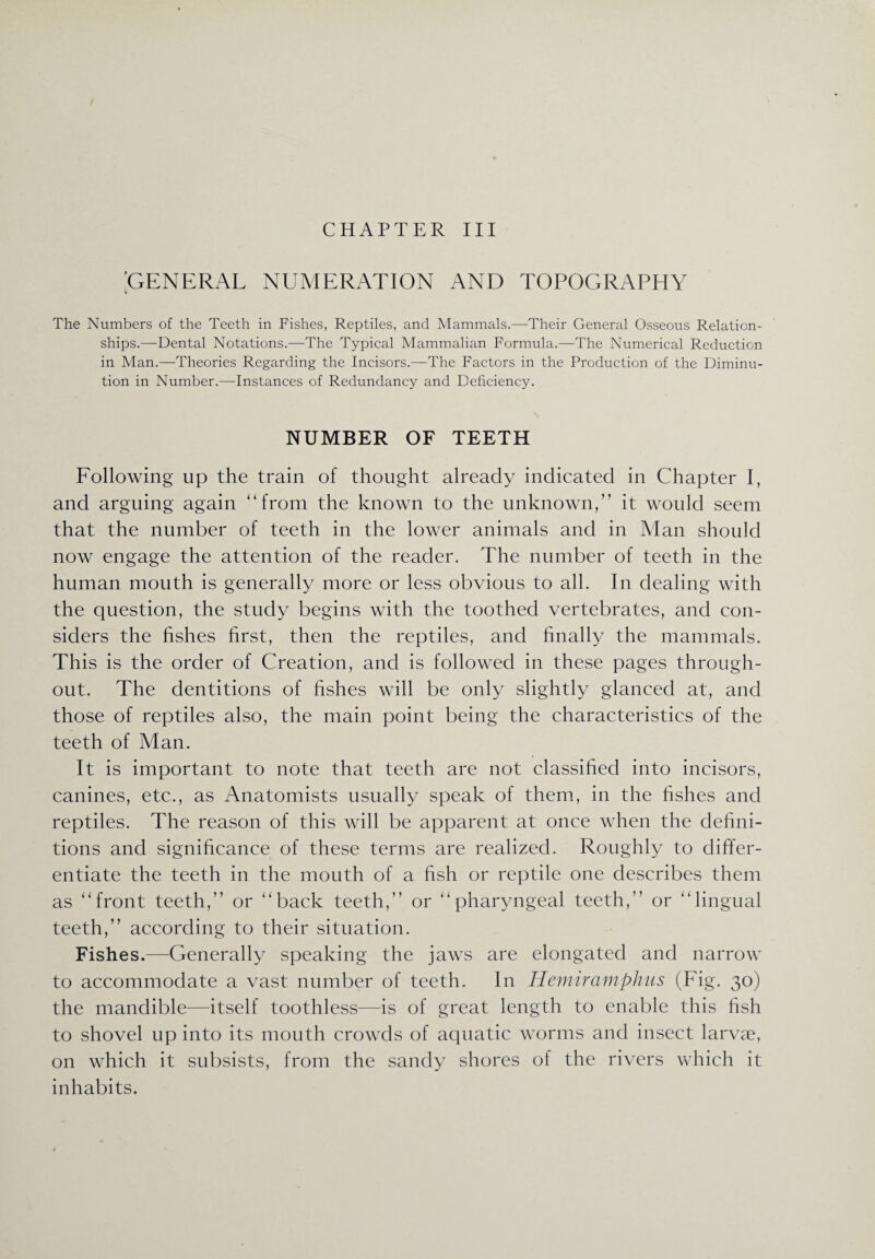 GENERAL NUMERATION AND TOPOGRAPHY y The Numbers of the Teeth in Fishes, Reptiles, and Mammals.—Their General Osseous Relation¬ ships.—Dental Notations.—The Typical Mammalian Formula.—The Numerical Reduction in Man.—Theories Regarding the Incisors.—The Factors in the Production of the Diminu¬ tion in Number.—Instances of Redundancy and Deficiency. NUMBER OF TEETH Following up the train of thought already indicated in Chapter I, and arguing again ‘‘from the known to the unknown,” it would seem that the number of teeth in the lower animals and in Man should now engage the attention of the reader. The number of teeth in the human mouth is generally more or less obvious to all. In dealing with the question, the study begins with the toothed vertebrates, and con¬ siders the fishes first, then the reptiles, and finally the mammals. This is the order of Creation, and is followed in these pages through¬ out. The dentitions of fishes will be only slightly glanced at, and those of reptiles also, the main point being the characteristics of the teeth of Man. It is important to note that teeth are not classified into incisors, canines, etc., as Anatomists usually speak of them, in the fishes and reptiles. The reason of this will be apparent at once when the defini¬ tions and significance of these terms are realized. Roughly to differ¬ entiate the teeth in the mouth of a fish or reptile one describes them as “front teeth,” or “back teeth,” or “pharyngeal teeth,” or “lingual teeth,” according to their situation. Fishes.—Generally speaking the jaws are elongated and narrow to accommodate a vast number of teeth. In Hemiramphus (Fig. 30) the mandible—itself toothless—is of great length to enable this fish to shovel up into its mouth crowds of aquatic worms and insect larvae, on which it subsists, from the sandy shores of the rivers which it inhabits.