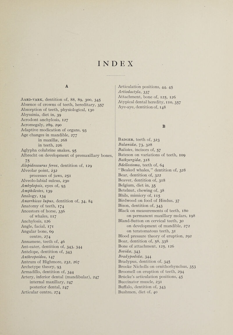 INDEX A Aard-vark, dentition of, 88, 89, 300, 345 Absence of crowns of teeth, hereditary, 357 Absorption of teeth, physiological, 130 Abyssinia, diet in, 39 Acrodont anchylosis, 127 Acromegaly, 289, 290 Adaptive modication of organs, 93 Age changes in mandible, 277 in maxillae, 268 in teeth, 226 Aglypha colubrine snakes, 95 Albrecht on development of premaxillary bones, 75 Alepidosaurus ferox, dentition of, 129 Alveolar point, 232 processes of jaws, 251 Alveolo-labial sulcus, 230 Ambylopsis, eyes of, 93 Amphilestes, 139 Analogy, 134 Anarrhicas lupus, dentition of, 34, 84 Anatomy of teeth, 174 Ancestors of horse, 336 of whales, 117 Anchylosis, 126 Angle, facial, 171 Angular bone, 69 centre, 274 Annamese, teeth of, 46 Ant-eater, dentition of, 343, 344 Antelope, dentition of, 343 Anthropoidea, 147 Antrum of Highmore, 232, 267 Archetype theory, 93 Armadillo, dentition of, 344 Artery, inferior dental (mandibular), 247 internal maxillary, 247 posterior dental, 247 Articular centre, 274 « Articulation positions, 44, 45 Artiodactyla, 337 Attachment, bone of, 125, 126 Atypical dental heredity, 110, 357 Aye-aye, dentition of, 148 B Badger, teeth of, 323 Balcenidce, 73, 328 Balistes, incisors of, 57 Bateson on variations of teeth, 109 Bathyergidce, 318 Bdellostoma, teeth of, 64 “Beaked whales,” dentition of, 328 Bear, dentition of, 322 Beaver, dentition of, 318 Belgium, diet in, 35 Betelnut, chewing of, 38 Bhils, mimicry of, 115 Birdwood on food of Hindus, 37 Bison, dentition of, 343 Black on measurements of teeth, 180 on permanent maxillary molars, 198 Bland-Sutton on cervical teeth, 30 on development of mandible, 272 on teratomatous teeth, 31 Blood pressure theory of eruption, 292 Boar, dentition of, 58, 338 Bone of attachment, 125, 126 Bovidce, 343 Bradypodidce, 344 Bradypus, dentition of, 345 Brooke Nicholls on ornithorhynchus, 353 Broomell on eruption of teeth, 294 Briicke’s articulation positions, 45 Buccinator muscle, 231 Buffalo, dentition of, 343 Bushmen, diet of, 40