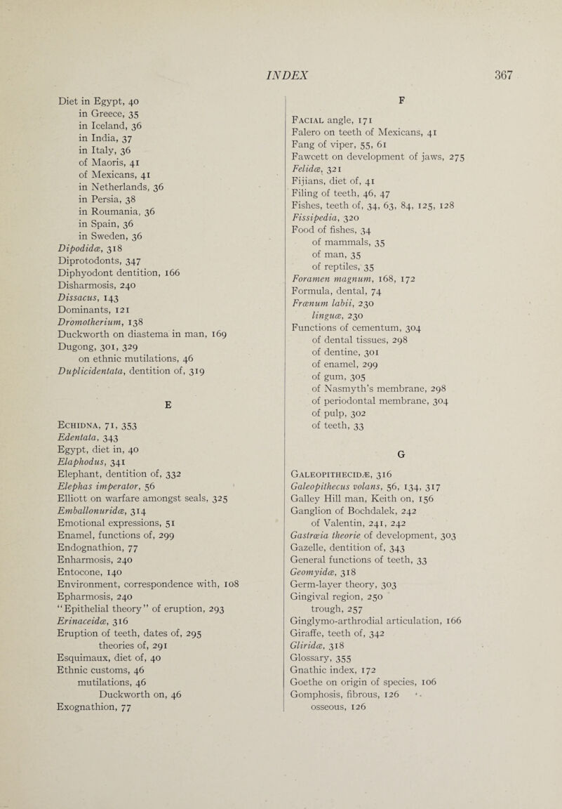 Diet in Egypt, 40 in Greece, 35 in Iceland, 36 in India, 37 in Italy, 36 of Maoris, 41 of Mexicans, 41 in Netherlands, 36 in Persia, 38 in Roumania, 36 in Spain, 36 in Sweden, 36 Dipodidce, 318 Diprotodonts, 347 Diphyodont dentition, 166 Disharmosis, 240 Dissacus, 143 Dominants, 121 Dromotherium, 138 Duckworth on diastema in man, 169 Dugong, 301, 329 on ethnic mutilations, 46 Duplicidentata, dentition of, 319 E Echidna, 71, 353 Edentata, 343 Egypt, diet in, 40 Elaphodus, 341 Elephant, dentition of, 332 Elephas imperator, 56 Elliott on warfare amongst seals, 325 Emballonuridce, 314 Emotional expressions, 51 Enamel, functions of, 299 Endognathion, 77 Enharmosis, 240 Entocone, 140 Environment, correspondence with, 108 Epharmosis, 240 “Epithelial theory” of eruption, 293 Erinaceidce, 316 Eruption of teeth, dates of, 295 theories of, 291 Esquimaux, diet of, 40 Ethnic customs, 46 mutilations, 46 Duckworth on, 46 Exognathion, 77 F Facial angle, 171 Falero on teeth of Mexicans, 41 Fang of viper, 55, 61 Fawcett on development of jaws, 275 Felidce, 321 Fijians, diet of, 41 Filing of teeth, 46, 47 Fishes, teeth of, 34, 63, 84, 125, 128 Fissipedia, 320 Food of fishes, 34 of mammals, 35 of man, 35 of reptiles, 35 Foramen magnum, 168, 172 Formula, dental, 74 Frcenum labii, 230 linguce, 230 Functions of cementum, 304 of dental tissues, 298 of dentine, 301 of enamel, 299 of gum, 305 of Nasmyth’s membrane, 298 of periodontal membrane, 304 of pulp, 302 of teeth, 33 G Galeopithecid^e, 316 Galeopithecus volans, 56, 134, 317 Galley Hill man, Keith on, 156 Ganglion of Bochdalek, 242 of Valentin, 241, 242 Gastrceia theorie of development, 303 Gazelle, dentition of, 343 General functions of teeth, 33 Geomyidce, 318 Germ-layer theory, 303 Gingival region, 250 trough, 257 Ginglymo-arthrodial articulation, 166 Giraffe, teeth of, 342 Glir idce, 318 Glossary, 355 Gnathic index, 172 Goethe on origin of species, 106 Gomphosis, fibrous, 126 osseous, 126