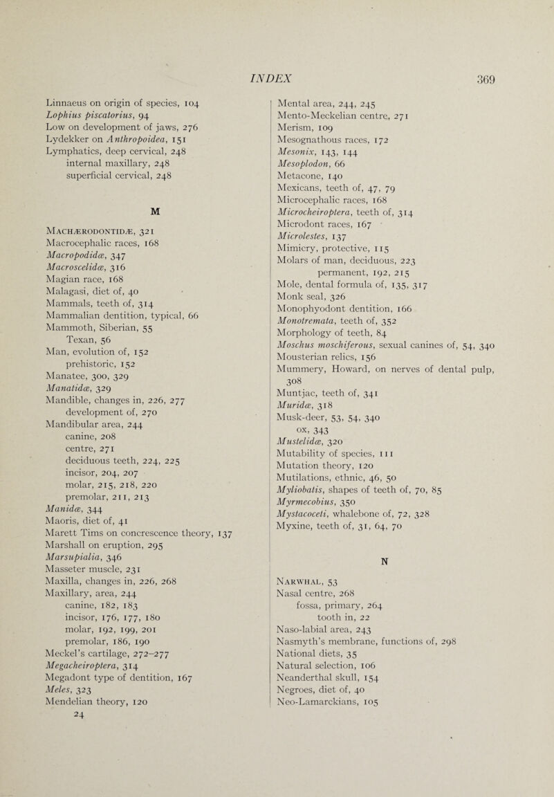 Linnaeus on origin of species, 104 Lophius piscatorius, 94 Low on development of jaws, 276 Lydekker on Anthropoidea, 151 Lymphatics, deep cervical, 248 internal maxillary, 248 superficial cervical, 248 M MACH/ERODONTIDiE, 32 I Macrocephalic races, 168 Macropodidce, 347 Macroscelidce, 316 Magian race, 168 Malagasi, diet of, 40 Mammals, teeth of, 314 Mammalian dentition, typical, 66 Mammoth, Siberian, 55 Texan, 56 Man, evolution of, 152 prehistoric, 152 Manatee, 300, 329 Manatidce, 329 Mandible, changes in, 226, 277 development of, 270 Mandibular area, 244 canine, 208 centre, 271 deciduous teeth, 224, 225 incisor, 204, 207 molar, 215, 218, 220 premolar, 211, 213 Manidce, 344 Maoris, diet of, 41 Marett Tims on concrescence theory, 137 Marshall on eruption, 295 Marsupialia, 346 Masseter muscle, 231 Maxilla, changes in, 226, 268 Maxillary, area, 244 canine, 182, 183 incisor, 176, 177, 180 molar, 192, 199, 201 premolar, 186, 190 Meckel’s cartilage, 272-277 Megacheiroptera, 314 Megadont type of dentition, 167 Meles, 323 Mendelian theory, 120 24 Mental area, 244, 245 Mento-Meckelian centre, 271 Merism, 109 Mesognathous races, 172 Mesonix, 143, 144 Mesoplodon, 66 Metacone, 140 Mexicans, teeth of, 47, 79 Microcephalic races, 168 Microcheiroptera, teeth of, 314 Microdont races, 167 Microlestes, 137 Mimicry, protective, 115 Molars of man, deciduous, 223 permanent, 192, 215 Mole, dental formula of, 135, 317 Monk seal, 326 Monophyodont dentition, 166 Monotremata, teeth of, 352 Morphology of teeth, 84 Moschus moschiferous, sexual canines of, 54, 340 Mousterian relics, 156 Mummery, Howard, on nerves of dental pulp, 308 Muntjac, teeth of, 341 Muridce, 318 Musk-deer, 53, 54, 340 ox, 343 Mustelidce, 320 Mutability of species, 111 Mutation theory, 120 Mutilations, ethnic, 46, 50 Myliobatis, shapes of teeth of, 70, 85 Myrmecobias, 350 Mystacoceti, whalebone of, 72, 328 Myxine, teeth of, 31, 64, 70 N Narwhal, 53 Nasal centre, 268 fossa, primary, 264 tooth in, 22 Naso-labial area, 243 Nasmyth’s membrane, functions of, 298 National diets, 35 Natural selection, 106 Neanderthal skull, 154 Negroes, diet of, 40 Neo-Lamarckians, 105