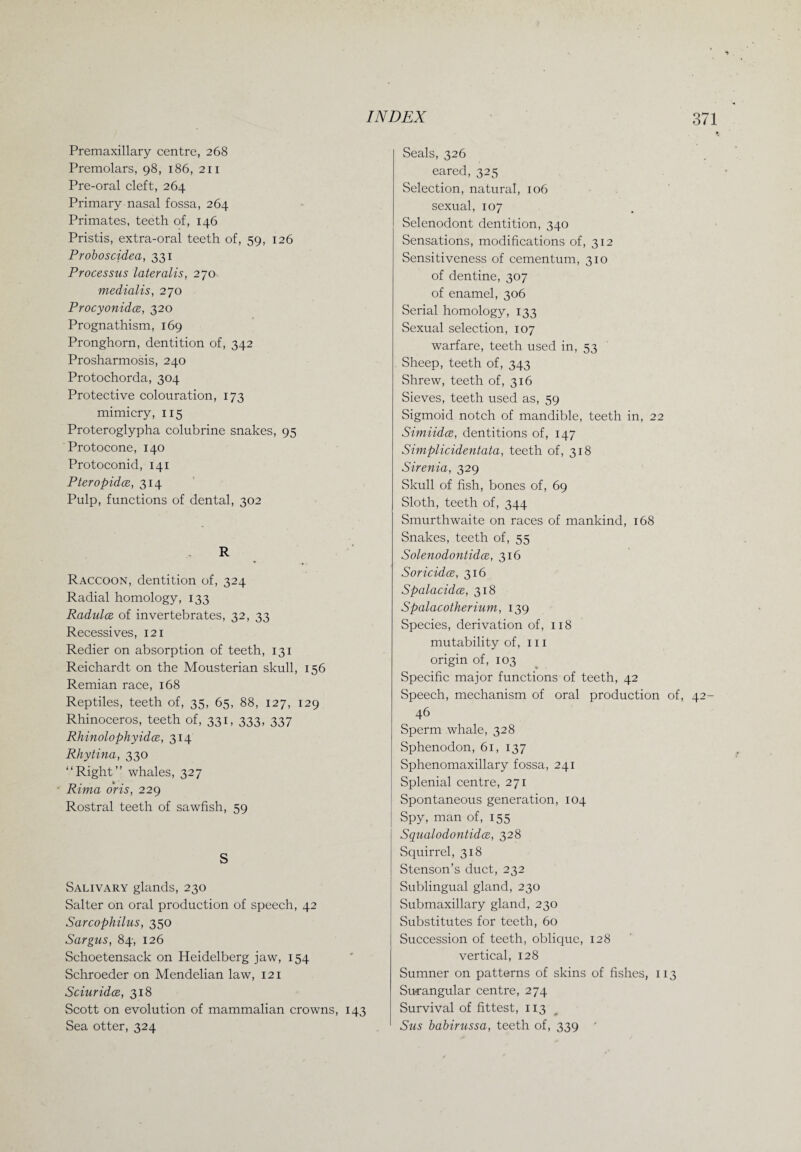 Premaxillary centre, 268 Premolars, 98, 186, 211 Pre-oral cleft, 264 Primary nasal fossa, 264 Primates, teeth of, 146 Pristis, extra-oral teeth of, 59, 126 Proboscidea, 331 Processus lateralis, 270 medialis, 270 Procyonidoe, 320 Prognathism, 169 Pronghorn, dentition of, 342 Prosharmosis, 240 Protochorda, 304 Protective colouration, 173 mimicry, 115 Proteroglypha colubrine snakes, 95 Protocone, 140 Protoconid, 141 Pteropidce, 314 Pulp, functions of dental, 302 R Raccoon, dentition of, 324 Radial homology, 133 Radulce of invertebrates, 32, 33 Recessives, 121 Redier on absorption of teeth, 131 Reichardt on the Mousterian skull, 156 Remian race, 168 Reptiles, teeth of, 35, 65, 88, 127, 129 Rhinoceros, teeth of, 331, 333, 337 Rhinolophyidce, 314 Rhytina, 330 “Right” whales, 327 Rima oris, 229 Rostral teeth of sawfish, 59 S Salivary glands, 230 Salter on oral production of speech, 42 Sarcophilus, 350 Sargus, 84, 126 Schoetensack on Heidelberg jaw, 154 Schroeder on Mendelian law, 121 Sciuridce, 318 Scott on evolution of mammalian crowns, 143 Sea otter, 324 Seals, 326 eared, 325 Selection, natural, 106 sexual, 107 Selenodont dentition, 340 Sensations, modifications of, 312 Sensitiveness of cementum, 310 of dentine, 307 of enamel, 306 Serial homology, 133 Sexual selection, 107 warfare, teeth used in, 53 Sheep, teeth of, 343 Shrew, teeth of, 316 Sieves, teeth used as, 59 Sigmoid notch of mandible, teeth in, 22 Simiidoe, dentitions of, 147 Simplicidentata, teeth of, 318 Sirenia, 329 Skull of fish, bones of, 69 Sloth, teeth of, 344 Smurthwaite on races of mankind, 168 Snakes, teeth of, 55 Solenodontidce, 316 Soricidce, 316 Spalacidce, 318 Spalacotherium, 139 Species, derivation of, 118 mutability of, 111 origin of, 103 Specific major functions of teeth, 42 Speech, mechanism of oral production of, 46 Sperm whale, 328 Sphenodon, 61, 137 Sphenomaxillary fossa, 241 Splenial centre, 271 Spontaneous generation, 104 Spy, man of, 155 Squalodontidce, 328 Squirrel, 318 Stenson’s duct, 232 Sublingual gland, 230 Submaxillary gland, 230 Substitutes for teeth, 60 Succession of teeth, oblique, 128 vertical, 128 Sumner on patterns of skins of fishes, 113 Surangular centre, 274 Survival of fittest, 113 Sus babirussa, teeth of, 339