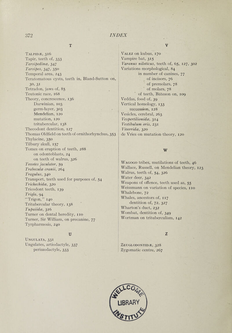 I 372 INDEX T Talpidje, 316 Tapir, teeth of, 333 Tarsipedince, 347 Tarsipes, 347, 350 Temporal area, 243 Teratomatous cysts, teeth in, Bland-Sutton on, 30. 3.1 Tetradon, jaws of, 85 Teutonic race, 168 Theory, concrescence, 136 Darwinian, 103 germ-layer, 303 Mendelian, 120 mutation, 120 tritubercular, 138 Thecodont dentition, 127 Thomas Oldfield on teeth of ornithorhynchus, 353 Thylacine, 350 Tilbury skull, 157 Tomes on eruption of teeth, 288 on odontoblasts, 24 on teeth of walrus, 326 Toxotes jaculator, 59 Trabeculce cranii, 264 Tragulus, 340 Transport, teeth used for purposes of, 54 Trichechidce, 320 Tricodont teeth, 139 Trigla, 94 “Trigon,” 140 Tritubercular theory, 138 Tupaiidce, 316 Turner on dental heredity, no Turner, Sir William, on precanine, 77 Tyrpharmosis, 240 U Ungulata, 331 Ungulates, artiodactyle, 337 perissodactyle, 333 V Valez on kubus, 170 Vampire bat, 315 Varanus niloticus, teeth of, 65, 127, 302 Variations morphological, 84 in number of canines, 77 of incisors, 76 of premolars, 78 of molars, 78 of teeth, Bateson on, 109 Veddas, food of, 39 Vertical homology, 133 succession, 128 Vesicles, cerebral, 263 Vespertilionidce, 314 Vestibulum oris, 231 ViverridcE, 320 de Vries on mutation theory, 120 W Wagogo tribes, mutilations of teeth, 46 Wallace, Russell, on Mendelian theory, 123 Walrus, teeth of, 54, 326 Water deer, 342 Weapons of offence, teeth used as, 55 Weissmann on variation of species, no Whalebone, 72 Whales, ancestors of, 117 dentition of, 72, 327 Wharton’s duct, 232 Wombat, dentition of, 349 Wortman on trituberculism, 142 Z Zeuglodontid^e, 328 Zygomatic centre, 267