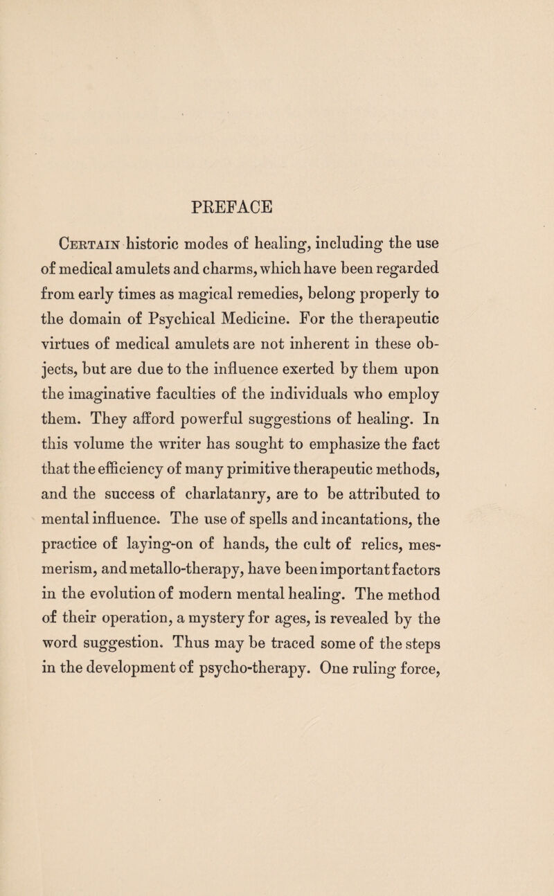 PREFACE Certain historic modes of healing, including the use of medical amulets and charms, which have been regarded from early times as magical remedies, belong properly to the domain of Psychical Medicine. For the therapeutic virtues of medical amulets are not inherent in these ob¬ jects, but are due to the influence exerted by them upon the imaginative faculties of the individuals who employ them. They afford powerful suggestions of healing. In this volume the writer has sought to emphasize the fact that the efficiency of many primitive therapeutic methods, and the success of charlatanry, are to be attributed to mental influence. The use of spells and incantations, the practice of laying-on of hands, the cult of relics, mes¬ merism, and metallo-therapy, have been important factors in the evolution of modern mental healing. The method of their operation, a mystery for ages, is revealed by the word suggestion. Thus may be traced some of the steps in the development of psycho-therapy. One ruling force,