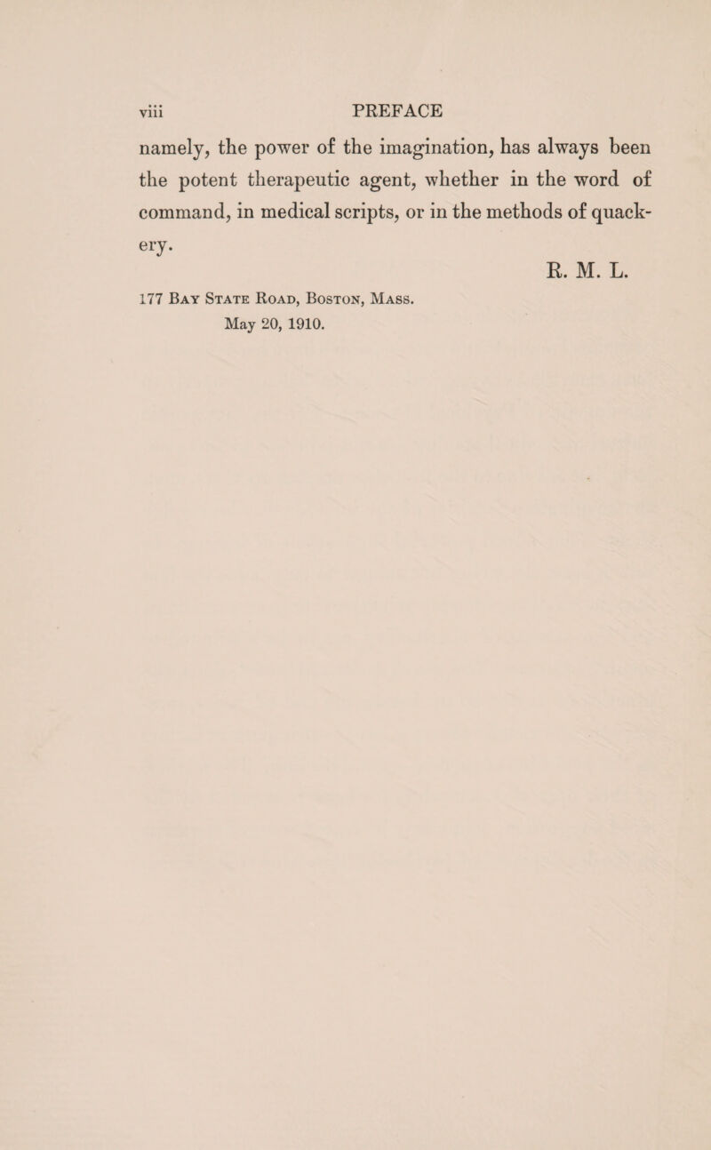 namely, the power of the imagination, has always been the potent therapeutic agent, whether in the word of command, in medical scripts, or in the methods of quack¬ ery. 177 Bay State Road, Boston, Mass. May 20, 1910. R. M. L.